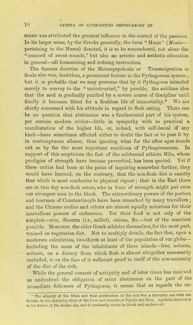 music was attributed the greatest influence in the control of the passions. In its larger sense, by the Greeks generally, the term “ Music ” (Musice— pertaining to the Muses) denoted, it is to be remembered, not alone the “ concord of sweet sounds,” but also an artistic and aesthetic education in general—all humanising and refining instruction. The famous doctrine of the Metempsychosis or Transmigration or Souls also was, doubtless, a prominent feature in the Pythagorean system; but it is probable that we may presume that by it Pythagoras intended merely to convey to the “ uninstructed,” by parable, the sublime idea that the soul is gradually purified by a severe course of discipline'until finally it becomes fitted for a fleshless life of immortality.* We are chiefly concerned with his attitude in regard to flesh eating. There can be no question that abstinence was a fundamental part of his system, yet certain modern critics—little in sympathy with so practical a manifestation of the higher life, or, indeed, with self-denial of any kind—have sometimes affected either to doubt the fact or to pass it by in contemptuous silence, thus ignoring what for the after ages stands out as by far the most important residuum of Pythagoreanism. In support of this scepticism the fact of the celebrated athlete Milo, whose prodigies of strength have become proverbial, has been quoted. Yet if these critics had been at the pains of inquiring somewhat further, they would have learned, on the contrary, that the non-flesh diet is exactly that which is most conducive to physical vigour; that in the East there are at this day non-flesh eaters, who in feats of strength might put even our strongest men to the blush. The extraordinary powers of the porters and boatmen of Constantinople have been remarked by many travellers ; and the Chinese coolies and others are almost equally notorious for their marvellous powers of endurance. Yet their food is not only of the simplest—rice, dhourra (i.e., millet), onions, &c.—but of the scantiest possible. Moreover, the elder Greek athletes themselves, for the most part, trained on vegetarian diet. Not to multiply details, the fact that, upon a moderate calculation, two-thirds at least of the population of our globe— including the mass of the inhabitants of these islands—live, nolentes, volentes, on a dietary from which flesh is almost altogether necessarily excluded, is on the face of it sufficient proof in itself of the non-necessity of the diet of the rich. While the general consent of antiquity and of later times has received as undoubted the obligation of strict abstinence on the part of the immediate followers of Pythagoras, it seems that as regards the un- ♦ The allegory of the trials and final purification of tho soul was a favourite one with the Greeks, in the charming story of the loves and sorrows of Psyche and Eros. Apuleius inserted it iu his fiction of The Golden Aas, and it constantly occurs in Greek and modem art.