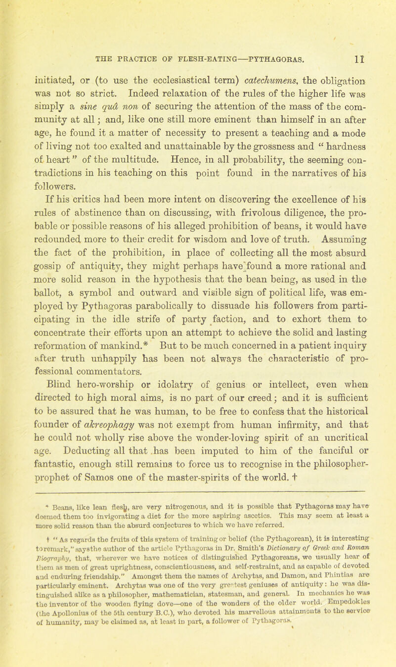 initiated, or (to use the ecclesiastical term) catechumens, the obligation was not so strict. Indeed relaxation of the rules of the higher life was simply a sine qud non of securing the attention of the mass of the com- munity at all; and, like one still more eminent than himself in an after age, he found it a matter of necessity to present a teaching and a mode of living not too exalted and unattainable by the grossness and “ hardness of heart ” of the multitude. Hence, in all probability, the seeming con- tradictions in his teaching on this point found in the narratives of his followers. If his critics had been more intent on discovering the excellence of his rules of abstinence than on discussing, with frivolous diligence, the pro- bable or possible reasons of his alleged prohibition of beans, it would have redounded more to their credit for wisdom and love of truth. Assuming the fact of the prohibition, in place of collecting all the most absurd gossip of antiquity, they might perhaps have'found a more rational and more solid reason in the hypothesis that the bean being, as used in the ballot, a symbol and outward and visible sign of political life, was em- ployed by Pythagoras parabolically to dissuade his followers from parti- cipating in the idle strife of party faction, and to exhort them to concentrate their efforts upon an attempt to achieve the solid and lasting reformation of mankind.* But to be much concerned in a patient inquiry after truth unhappily has been not always the characteristic of pro- fessional commentators. Blind hero-worship or idolatry of genius or intellect, even when directed to high moral aims, is no part of our creed; and it is sufficient to be assured that he was human, to be free to confess that the historical founder of akreophagy was not exempt from human infirmity, and that he could not wholly rise above the wonder-loving spirit of an uncritical age. Deducting all that .has been imputed to him of the fanciful or fantastic, enough still remains to force us to recognise in the philosopher- prophet of Samos one of the master-spirits of the world, t * Beans, like lean flesjj, are very nitrogenous, and it is possible that Pythagoras may have deemed them too invigorating a diet for the more aspiring ascetics. This may seem at least a more solid reason than the absurd conjectures to which wo have referred. t “ As regards the fruits of this system of training or belief (the Pythagorean), it is interesting toremark, sayathe author of the article Pythagoras in Dr. Smith's Dictionary of Greek and Roman Riography, that, wherever we have notices of distinguished Pythagoreans, wo usually hear of them as men of great uprightness, conscientiousness, and self-rostraint, and as capable of devoted and enduring friendship.” Amongst them the names of Archytas, and Damon, and Phintias are particularly eminent. Archytas was one of the very greatest geniuses of antiquity: he was dis- tinguished alike as a philosopher, mathematician, statesman, and genoral. In mechanics he was the inventor of the wooden flying dove—one of the wondors of the older world. Empedokles (the Apollonius of the 5th century B.C.), who devoted his marvellous attainments to the service of humanity, may be claimed as, at least in part, a follower of Pythagoras.