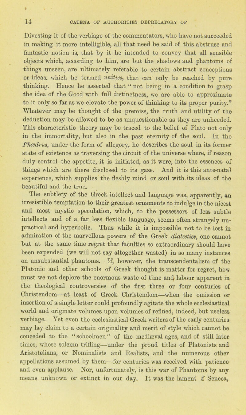 Divesting it of the verbiage of the commentators, who have not succeeded in making it more intelligible, all that need be said of this abstruse and fantastic notion is, that by it he intended to convey that all sensible objects which, according to him, are but the shadows and phantoms of things unseen, are ultimately referable to certain abstract conceptions or ideas, which he termed unities, that can only be reached by pure thinking. Hence he asserted that “ not being in a condition to grasp the idea of the Good with full distinctness, we are able to approximate to it only so far as we elevate the power of thinking to its proper purity.” Whatever may be thought of the premiss, the truth and utility of the deduction may be allowed to be as unquestionable as they are unheeded. This characteristic theory may be traced to the belief of Plato not only in the immortality, but also in the past eternity of the soul. In the Pkcedrus, under the form of allegory, he describes the soul in its former state of existence as traversing the circuit of the universe where, if reason duly control the appetite, it is initiated, as it were, into the essences of things which are there disclosed to its gaze. And it is this ante-natal experience, which supplies the fleshly mind or soul with its ideas of the beautiful and the true. The subtlety of the Greek intellect and language was, apparently, an irresistible temptation to their greatest ornaments to indulge in the nicest and most mystic speculation, which, to the possessors of less subtle intellects and of a far less flexible language, seems often strangely un- practical and hyperbolic. Thus while it is impossible not to be lost in admiration of the marvellous powers of the Greek dialectics, one cannot but at the same time regret that faculties so extraordinary should have been expended (we will not say altogether wasted) in so many instances on unsubstantial phantoms. If, however, the transcendentalism of the Platonic and other schools of Greek thought is matter for regret, how must we not deplore the enormous waste of time and labour apparent in the theological controversies of the first three or four centuries of Christendom—at least of Greek Christendom—when the omission or insertion of a single letter could profoundly agitate the whole ecclesiastical world and originate volumes upon volumes of refined, indeed, but useless verbiage. Yet even the ecclesiastical Greek writers of the early centuries may lay claim to a certain originality and merit of style which cannot be conceded to the “schoolmen” of the mediaeval ages, and of still later times, whose solemn trifling—under the proud titles of Platonists and Aristotelians, or Nominalists and Eealists, and the numerous other appellations assumed by them—for centuries was received with patience and oven applause. Nor, unfortunately, is this war of Phantoms by any means unknown or extinct in our day. It was the lament >f Seneca,