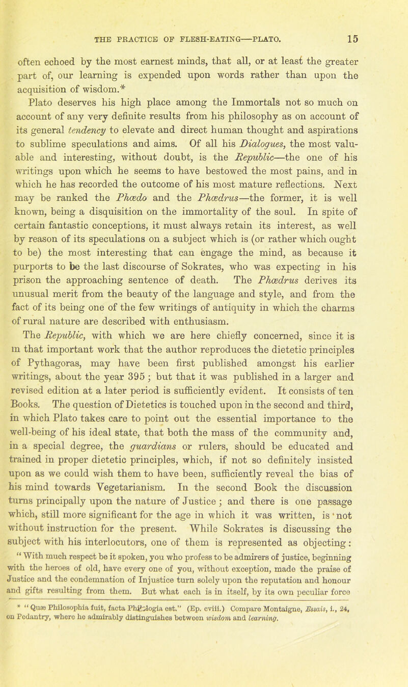 often echoed by the most earnest minds, that all, or at least the greater part of, our learning is expended upon words rather than upon the acquisition of wisdom.* Plato deserves his high place among the Immortals not so much on account of any very definite results from his philosophy as on account of its general tendency to elevate and direct human thought and aspirations to sublime speculations and aims. Of all his Dialogues, the most valu- able and interesting, without doubt, is the Republic—the one of his writings upon which he seems to have bestowed the most pains, and in which he has recorded the outcome of his most mature reflections. Next may be ranked the Fhcedo and the Phcedrus—the former, it is well known, being a disquisition on the immortality of the soul. In spite of certain fantastic conceptions, it must always retain its interest, as well by reason of its speculations on a subject which is (or rather which ought to be) the most interesting that can engage the mind, as because it purports to be the last discourse of Sokrates, who was expecting in his prison the approaching sentence of death. The Phcedrus derives its unusual merit from the beauty of the language and style, and from the fact of its being one of the few writings of antiquity in which the charms of rural nature are described with enthusiasm. The Republic, with which we are here chiefly concerned, since it is m that important work that the author reproduces the dietetic principles of Pythagoras, may have been first published amongst his earlier writings, about the year 395 ; but that it was published in a larger and revised edition at a later period is sufficiently evident. It consists of ten Books. The question of Dietetics is touched upon in the second and third, in which Plato takes care to point out the essential importance to the well-being of his ideal state, that both the mass of the community and, in a special degree, the guardians or rulers, should be educated and trained in proper dietetic principles, which, if not so definitely insisted upon as we could wish them to have been, sufficiently reveal the bias of his mind towards Vegetarianism. In the second Book the discussion turns principally upon the nature of Justice ; and there is one passage which, still more significant for the age in which it was written, is ‘ not without instruction for the present. While Sokrates is discussing the subject with his interlocutors, one of them is represented as objecting : “ With much respect he it spoken, you who profess to be admirers of justice, beginning with the heroes of old, have every one of you, without exception, made the praise of Justice and the condemnation of Injustice turn solely upon the reputation and honour and gifts resulting from them. But what each is in itself, by its own peculiar force * “ Quaj Philosophia fuit, facta Phfclogia cat.” (Ep. cviii.) Compare Montaigne, Msais, i., 24, on Pedantry, where he admirably distinguishes between wisdom, and learning.