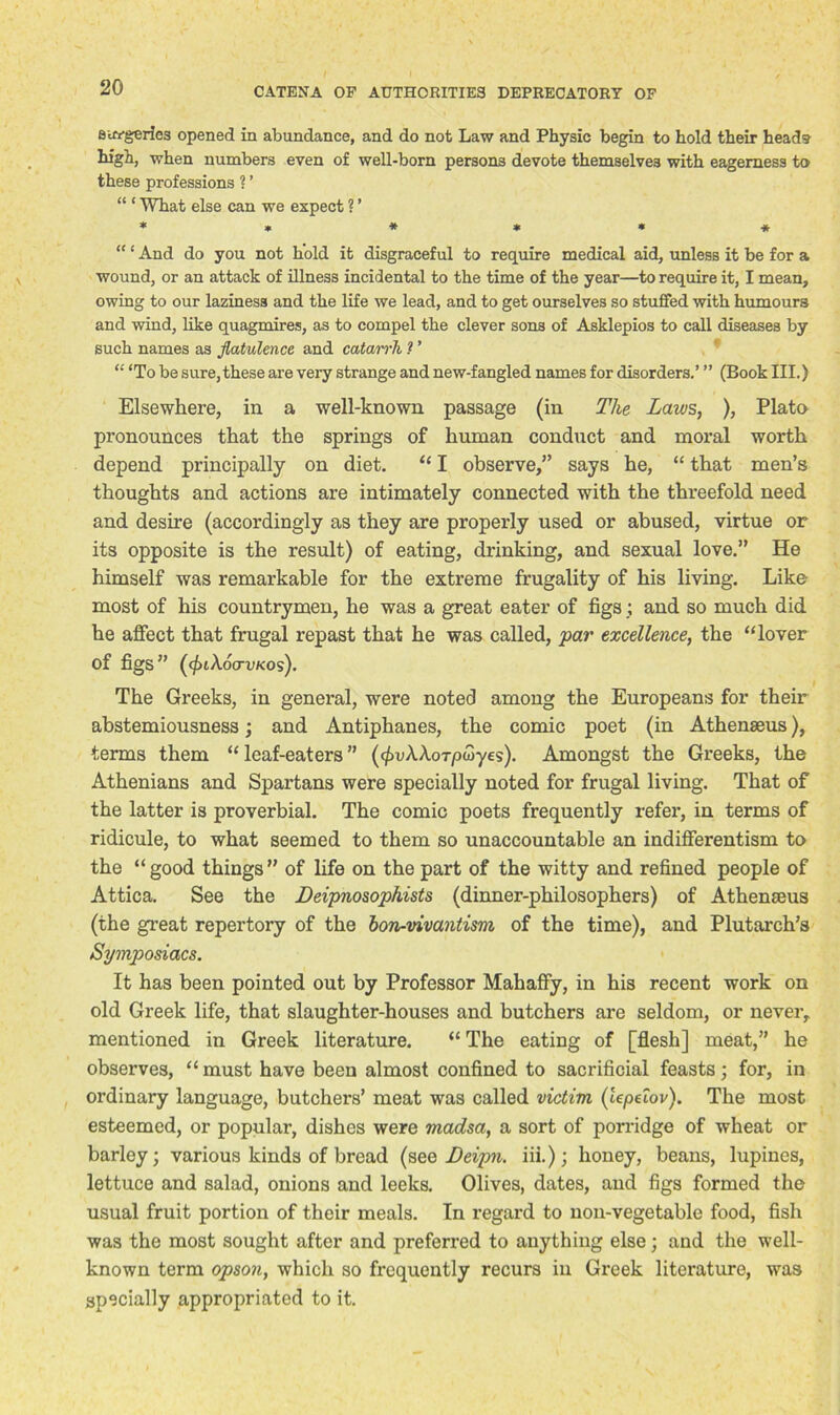 surgeries opened in abundance, and do not Law and Physic begin to hold their head? high, when numbers even of well-born persons devote themselves with eagerness to these professions ? ’ “ ‘ What else can we expect ? ’ *»*»** “ ‘ And do you not hold it disgraceful to require medical aid, unless it be for a wound, or an attack of illness incidental to the time of the year—to require it, I mean, owing to our laziness and the life we lead, and to get ourselves so stuffed with humours and wind, like quagmires, as to compel the clever sons of Asklepios to call diseases by such names as flatulence and catarrh ? ’ “ ‘To be sure,these are very strange and new-fangled names for disorders.’ ” (Book III.) Elsewhere, in a well-known passage (in The Laws, ), Plato pronounces that the springs of human conduct and moral worth depend principally on diet. “ I observe,” says he, “ that men’s thoughts and actions are intimately connected with the threefold need and desire (accordingly as they are properly used or abused, virtue or its opposite is the result) of eating, drinking, and sexual love.” He himself was remarkable for the extreme frugality of his living. Like most of his countrymen, he was a great eater of figs; and so much did he affect that frugal repast that he was called, par excellence, the “lover of figs” (cjuXocrvKos). The Greeks, in general, were noted among the Europeans for their abstemiousness; and Antiphanes, the comic poet (in Athenseus), terms them “leaf-eaters” (<£uAAoT/3wyes). Amongst the Greeks, the Athenians and Spartans were specially noted for frugal living. That of the latter is proverbial. The comic poets frequently refer, in terms of ridicule, to what seemed to them so unaccountable an indifferentism to the “good things” of life on the part of the witty and refined people of Attica. See the Deipnosopkists (dinner-philosophers) of Athenseus (the great repertory of the bon-vivantism of the time), and Plutarch’s Symposiacs. It has been pointed out by Professor MahafFy, in his recent work on old Greek life, that slaughter-houses and butchers are seldom, or never, mentioned in Greek literature. “ The eating of [flesh] meat,” he observes, “ must have been almost confined to sacrificial feasts; for, in ordinary language, butchers’ meat was called victim (iepeiov). The most esteemed, or popular, dishes were madsa, a sort of porridge of wheat or barley; various kinds of bread (sqq Beipn. iii.); honey, beans, lupines, lettuce and salad, onions and leeks. Olives, dates, and figs formed the usual fruit portion of their meals. In regard to non-vegetable food, fish was the most sought after and preferred to anything else; and the well- known term opson, which so frequently recurs in Greek literature, was specially appropriated to it.