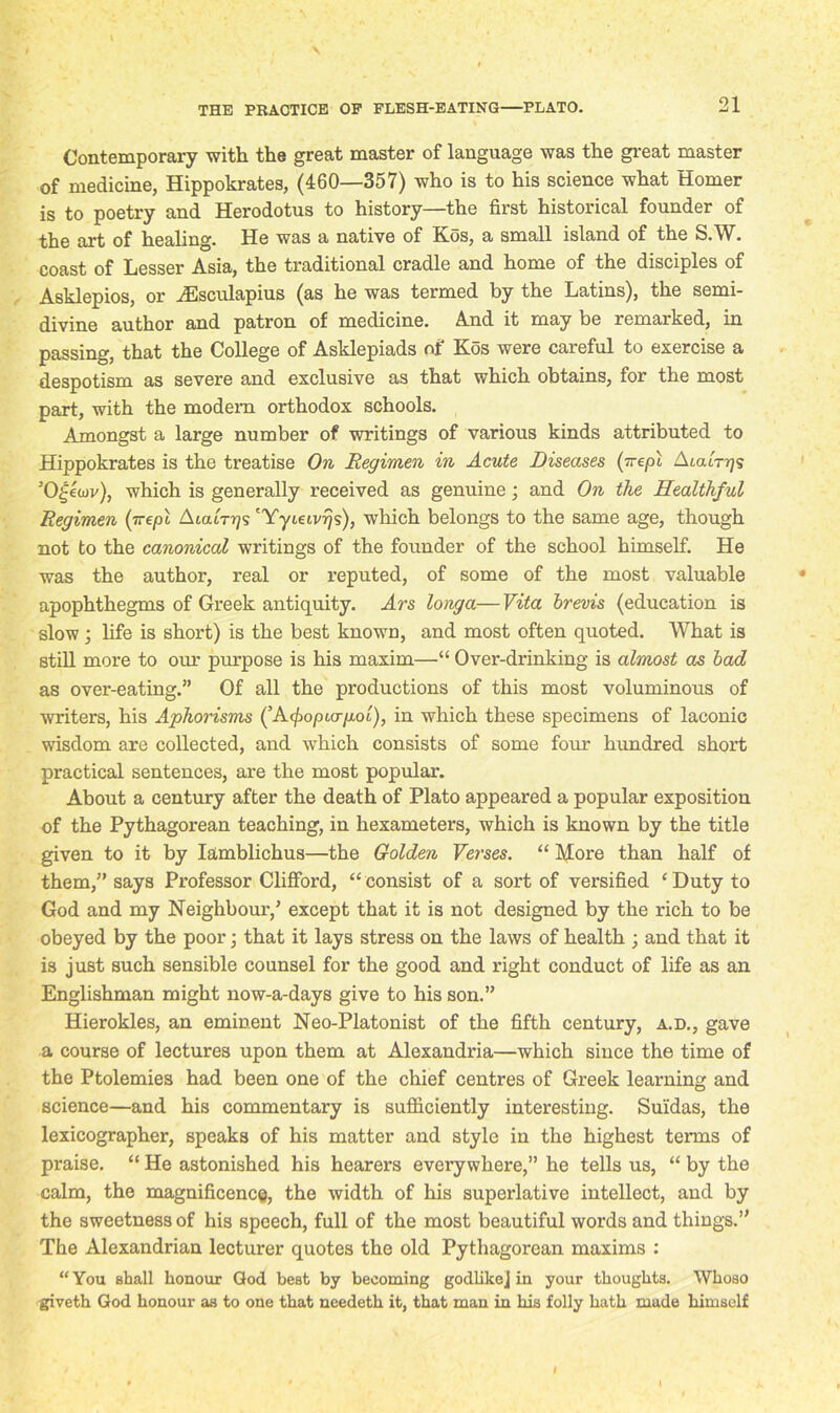 Contemporary with the great master of language was the great master of medicine, Hippokrates, (460—357) who is to his science what Homer is to poetry and Herodotus to history—the first historical founder of the art of healing. He was a native of Kos, a small island of the S.W. coast of Lesser Asia, the traditional cradle and home of the disciples of Asklepios, or Aesculapius (as he was termed by the Latins), the semi- divine author and patron of medicine. And it may be remarked, in passing, that the College of Asklepiads of Kos were careful to exercise a despotism as severe and exclusive as that which obtains, for the most part, with the modern orthodox schools. Amongst a large number of writings of various kinds attributed to Hippokrates is the treatise On Regimen in Acute Diseases (~epl AicuV/js 50£ewv), which is generally received as genuine; and On the Healthful Regimen (irepl Atcur^s 'Yyieivijs), which belongs to the same age, though not to the canonical writings of the founder of the school himself. He was the author, real or reputed, of some of the most valuable apophthegms of Greek antiquity. Ars longa—Vita brevis (education is slow; life is short) is the best known, and most often quoted. What is still more to our purpose is his maxim—“ Over-drinking is almost as bad as over-eating.” Of all the productions of this most voluminous of writers, his Aphorisms (’A^o/ncr/xoi), in which these specimens of laconic wisdom are collected, and which consists of some four hundred short practical sentences, are the most popular. About a century after the death of Plato appeared a popular exposition of the Pythagorean teaching, in hexameters, which is known by the title given to it by Iamblichus—the Golden Verses. “ More than half of them,” says Professor Clifford, “ consist of a sort of versified cDuty to God and my Neighbour,’ except that it is not designed by the rich to be obeyed by the poor; that it lays stress on the laws of health ; and that it is just such sensible counsel for the good and right conduct of life as an Englishman might now-a-days give to his son.” Hierokles, an eminent Neo-Platonist of the fifth century, a.d., gave a course of lectures upon them at Alexandria—which since the time of the Ptolemies had been one of the chief centres of Greek learning and science—and his commentary is sufficiently interesting. Suldas, the lexicographer, speaks of his matter and style in the highest terms of praise. “ He astonished his hearers everywhere,” he tells us, “ by the calm, the magnificence, the width of his superlative intellect, and by the sweetness of his speech, full of the most beautiful words and things.” The Alexandrian lecturer quotes the old Pythagorean maxims : “You shall honour God best by becoming godlike] in your thoughts. Whoso giveth God honour as to one that needeth it, that man in his folly hath made himself I