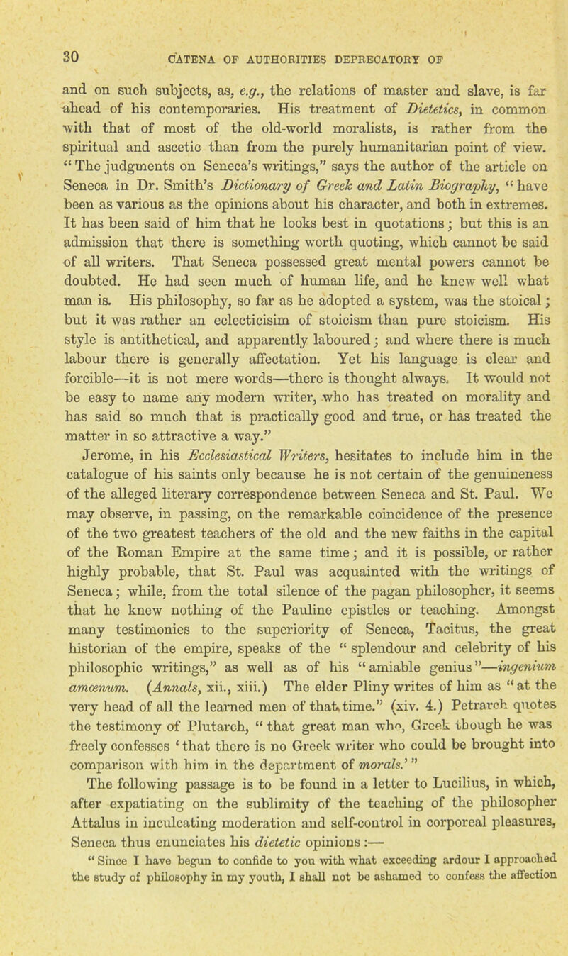 and on such subjects, as, e.g., the relations of master and slave, is far ahead of his contemporaries. His treatment of Dietetics, in common with that of most of the old-world moralists, is rather from the spiritual and ascetic than from the purely humanitarian point of view. “ The judgments on Seneca’s writings,” says the author of the article on Seneca in Dr. Smith’s Dictionary of Greek and Latin Biography, “ have been as various as the opinions about his character, and both in extremes. It has been said of him that he looks best in quotations; but this is an admission that there is something worth quoting, which cannot be said of all writers. That Seneca possessed great mental powers cannot be doubted. He had seen much of human life, and he knew well what man is. His philosophy, so far as he adopted a system, was the stoical; but it was rather an eclecticisim of stoicism than pure stoicism. His style is antithetical, and apparently laboured; and where there is much labour there is generally affectation. Yet his language is clear and forcible—it is not mere words—there is thought always. It would not be easy to name any modern writer, who has treated on morality and has said so much that is practically good and true, or has treated the matter in so attractive a way.” Jerome, in his Ecclesiastical Writers, hesitates to include him in the catalogue of his saints only because he is not certain of the genuineness of the alleged literary correspondence between Seneca and St. Paul. We may observe, in passing, on the remarkable coincidence of the presence of the two greatest teachers of the old and the new faiths in the capital of the Roman Empire at the same time; and it is possible, or rather highly probable, that St. Paul was acquainted with the writings of Seneca; while, from the total silence of the pagan philosopher, it seems that he knew nothing of the Pauline epistles or teaching. Amongst many testimonies to the superiority of Seneca, Tacitus, the great historian of the empire, speaks of the “ splendour and celebrity of his philosophic writings,” as well as of his “amiable genius”—ingenium amoenum. {Annals, xii., xiii.) The elder Pliny writes of him as “at the very head of all the learned men of that,time.” (xiv. 4.) Petrarch quotes the testimony of Plutarch, “ that great man who, Greek though he was freely confesses ‘ that there is no Greek writer who could be brought into comparison with him in the department of morals The following passage is to be found in a letter to Lucilius, in which, after expatiating on the sublimity of the teaching of the philosopher Attalus in inculcating moderation and self-control in corporeal pleasures, Seneca thus enunciates his dietetic opinions :— “ Since I have begun to confide to you with what exceeding ardour I approached the study of philosophy in my youth, I shall not be ashamed to confess the affection