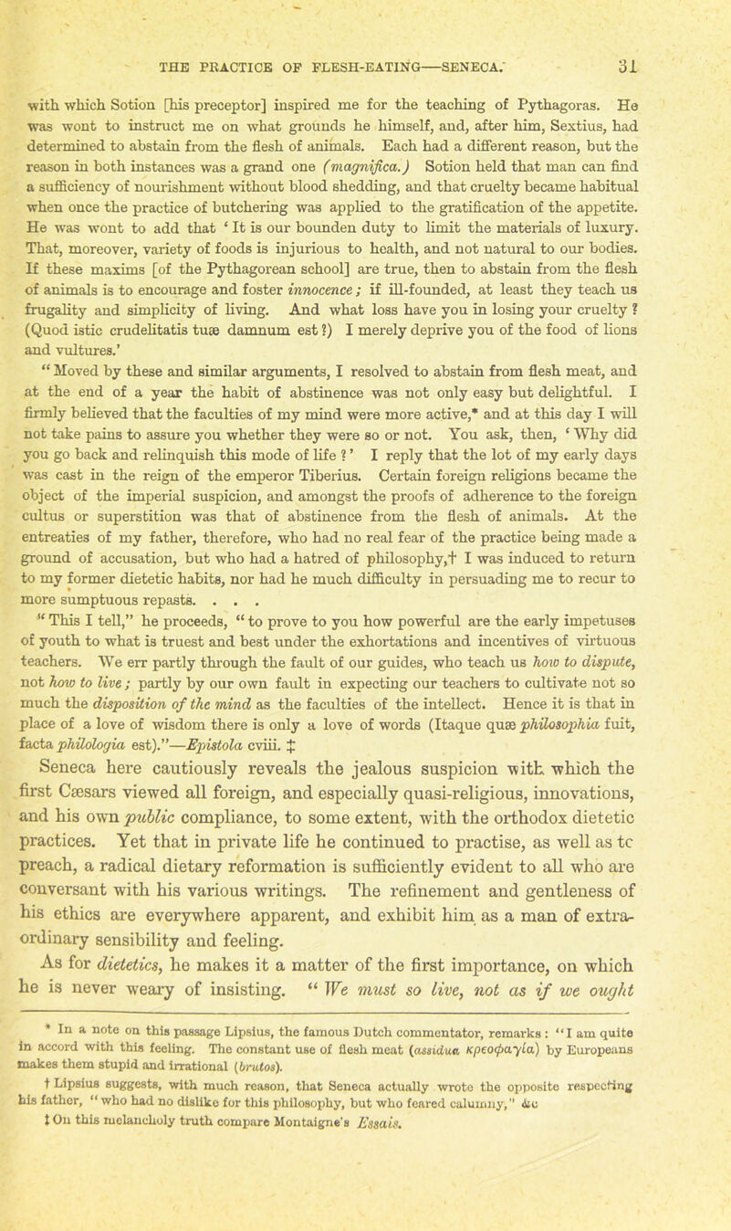 with which Sotion [his preceptor] inspired me for the teaching of Pythagoras. He was wont to instruct me on what grounds he himself, and, after him, Sextius, had determined to abstain from the flesh of animals. Each had a different reason, but the reason in both instances was a grand one (magnified.) Sotion held that man can find a sufficiency of nourishment without blood shedding, and that cruelty became habitual when once the practice of butchering was applied to the gratification of the appetite. He was wont to add that ‘ It is our bounden duty to limit the materials of luxury. That, moreover, variety of foods is injurious to health, and not natural to our bodies. If these maxims [of the Pythagorean school] are true, then to abstain from the flesh of animals is to encourage and foster innocence ; if ill-founded, at least they teach us frugality and simplicity of living. And what loss have you in losing your cruelty ? (Quod istic crudelitatis tuse damnum est ?) I merely deprive you of the food of lions and vultures.’ “ Moved by these and similar arguments, I resolved to abstain from flesh meat, and at the end of a year the habit of abstinence was not only easy but delightful. I firmly believed that the faculties of my mind were more active,* and at this day I will not take pains to assure you whether they were so or not. You ask, then, ‘ Why did you go back and relinquish this mode of life ? ’ I reply that the lot of my early days was cast in the reign of the emperor Tiberius. Certain foreign religions became the object of the imperial suspicion, and amongst the proofs of adherence to the foreign cultus or superstition was that of abstinence from the flesh of animals. At the entreaties of my father, therefore, who had no real fear of the practice being made a ground of accusation, but who had a hatred of philosophy,t I was induced to return to my former dietetic habits, nor had he much difficulty in persuading me to recur to more sumptuous repasts. . . . u This I tell,” he proceeds, “ to prove to you how powerful are the early impetuses of youth to what is truest and best under the exhortations and incentives of virtuous teachers. We err partly through the fault of our guides, who teach us how to dispute, not how to live ; partly by our own fault in expecting our teachers to cultivate not so much the disposition of the mind as the faculties of the intellect. Hence it is that in place of a love of wisdom there is only a love of words (Itaque quae philosophia fuit, facta phUologia est).”—Epistola cviii. J Seneca here cautiously reveals the jealous suspicion with which the first Caesars viewed all foreign, and especially quasi-religious, innovations, and his own 'public compliance, to some extent, with the orthodox dietetic practices. Yet that in private life he continued to practise, as well as tc preach, a radical dietary reformation is sufficiently evident to all who are conversant with his various writings. The refinement and gentleness of his ethics are everywhere apparent, and exhibit him as a man of extra- ordinary sensibility and feeling. As for dietetics, he makes it a matter of the first importance, on which he is never weary of insisting. “ We must so live, not as if we ought * In a note on this passage Lipsius, the famous Dutch commentator, remarks : “I am quite in accord with this feeling. The constant use of flesh meat (assidua KpeocpayLa) by Europeans makes them stupid and irrational [brutos). t Lipsius suggests, with much reason, that Seneca actually wrote the opposite respecting his father, “ who had no dislike for this philosophy, but who feared calumny,” Ac t On this melancholy truth compare Montaigne’s Essais.