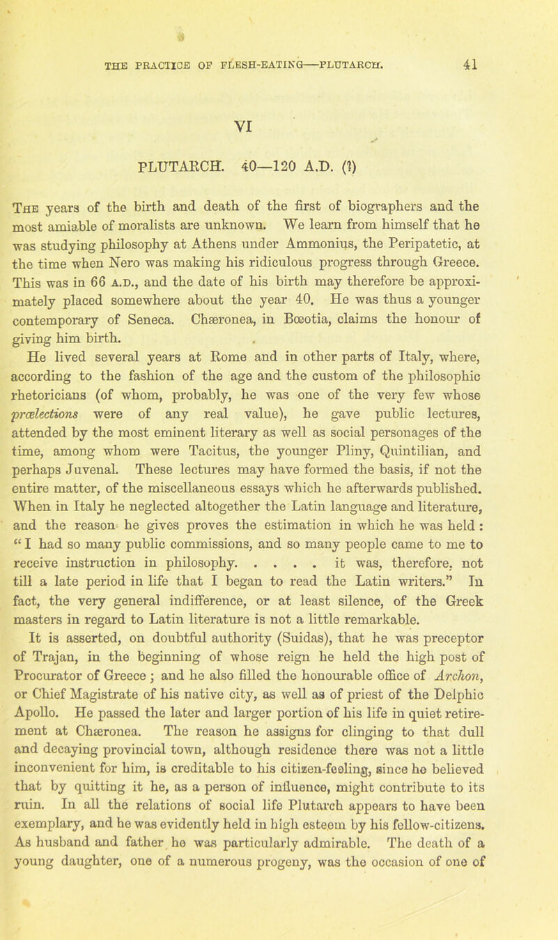 YI PLUTARCH. 40—120 A.D. (1) The years of the birth and death of the first of biographers and the most amiable of moralists are unknown. We learn from himself that he was studying philosophy at Athens under Ammonius, the Peripatetic, at the time when Nero was making his ridiculous progress through Greece. This was in 66 a.d., and the date of his birth may therefore be approxi- mately placed somewhere about the year 40. He was thus a younger contemporary of Seneca. Chseronea, in Boeotia, claims the honour of giving him birth. He lived several years at Rome and in other parts of Italy, where, according to the fashion of the age and the custom of the philosophic rhetoricians (of whom, probably, he was one of the very few whose ‘preelections were of any real value), he gave public lectures, attended by the most eminent literary as well as social personages of the time, among whom were Tacitus, the younger Pliny, Quintilian, and perhaps Juvenal. These lectures may have formed the basis, if not the entire matter, of the miscellaneous essays which he afterwards published. When in Italy he neglected altogether the Latin language and literature, and the reason he gives proves the estimation in which he was held : “ I had so many public commissions, and so many people came to me to receive instruction in philosophy it was, therefore, not till a late period in life that I began to read the Latin writers.” In fact, the very general indifference, or at least silence, of the Greek masters in regard to Latin literature is not a little remarkable. It is asserted, on doubtful authority (Suidas), that he was preceptor of Trajan, in the beginning of whose reign he held the high post of Procurator of Greece ; and he also filled the honourable office of Arclion, or Chief Magistrate of his native city, as well as of priest of the Delphic Apollo. He passed the later and larger portion of his life in quiet retire- ment at Chteronea. The reason he assigns for clinging to that dull and decaying provincial town, although residence there was not a little inconvenient for him, is creditable to his citizen-fooling, since he believed that by quitting it he, as a person of influence, might contribute to its ruin. In all the relations of social life Plutarch appears to have been exemplary, and he was evidently held in high esteem by his fellow-citizens. As husband and father he was particularly admirable. The death of a young daughter, one of a numerous progeny, was the occasion of one of