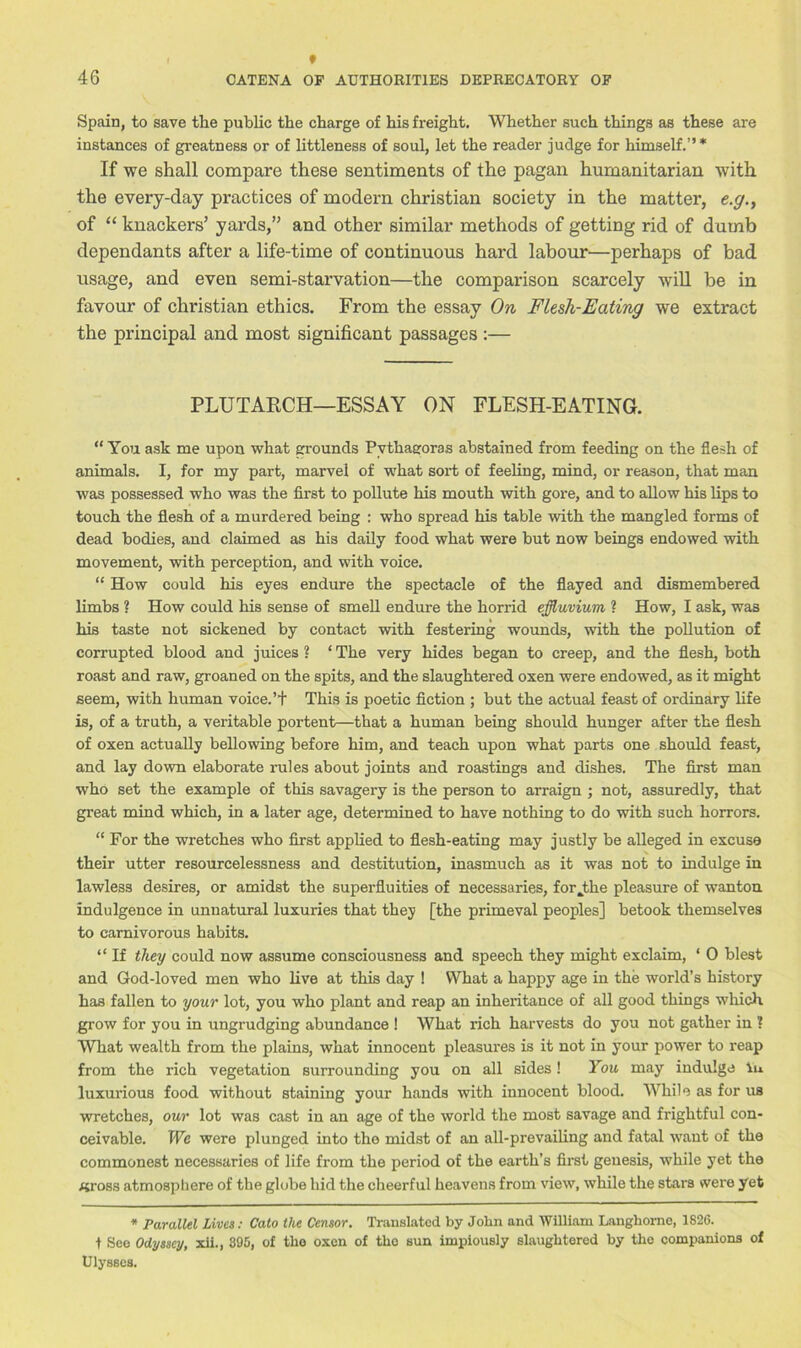 Spain, to save the public the charge of his freight. Whether such things as these are instances of greatness or of littleness of soul, let the reader judge for himself.”* If we shall compare these sentiments of the pagan humanitarian with the every-day practices of modern Christian society in the matter, e.g., of “ knackers’ yards,” and other similar methods of getting rid of dumb dependants after a life-time of continuous hard labour—perhaps of bad usage, and even semi-starvation—the comparison scarcely will be in favour of Christian ethics. From the essay On Flesh-Eating we extract the principal and most significant passages :— PLUTARCH—ESSAY ON FLESH-EATING. “ You ask me upon what grounds Pythagoras abstained from feeding on the flesh of animals. I, for my part, marvel of what sort of feeling, mind, or reason, that man was possessed who was the first to pollute his mouth with gore, and to allow his lips to touch the flesh of a murdered being : who spread his table with the mangled forms of dead bodies, and claimed as his daily food what were but now beings endowed with movement, with perception, and with voice. “ How could his eyes endure the spectacle of the flayed and dismembered limbs ? How could his sense of smell endure the horrid effluvium ? How, I ask, was his taste not sickened by contact with festering wounds, with the pollution of corrupted blood and juices ? ‘ The very hides began to creep, and the flesh, both roast and raw, groaned on the spits, and the slaughtered oxen were endowed, as it might seem, with human voice.’! This is poetic fiction ; but the actual feast of ordinary life is, of a truth, a veritable portent—that a human being should hunger after the flesh of oxen actually bellowing before him, and teach upon what parts one should feast, and lay down elaborate rules about joints and roastings and dishes. The first man who set the example of this savagery is the person to arraign ; not, assuredly, that great mind which, in a later age, determined to have nothing to do with such horrors. “ For the wretches who first applied to flesh-eating may justly be alleged in excuse their utter resourcelessness and destitution, inasmuch as it was not to indulge in lawless desires, or amidst the superfluities of necessaries, for .the pleasure of wanton indulgence in unnatural luxuries that they [the primeval peoples] betook themselves to carnivorous habits. “ If they could now assume consciousness and speech they might exclaim, ‘ 0 blest and God-loved men who live at this day ! What a happy age in the world’s history has fallen to your lot, you who plant and reap an inheritance of all good things which, grow for you in ungrudging abundance ! What rich harvests do you not gather in ? What wealth from the plains, what innocent pleasures is it not in your power to reap from the rich vegetation surrounding you on all sides! You may indulge in luxurious food without staining your hands with innocent blood. While as for us wretches, our lot was cast in an age of the world the most savage and frightful con- ceivable. We were plunged into the midst of an all-prevailing and fatal want of the commonest necessaries of life from the period of the earth’s first genesis, while yet the «ross atmosphere of the globe hid the cheerful heavens from view, while the stars were yet * Parallel Lives: Cato the Censor. Translated by John and William Langhome, 1826. t See Odyssey, xii., 395, of the oxen of tlio sun impiously slaughtered by the companions of Ulysses.