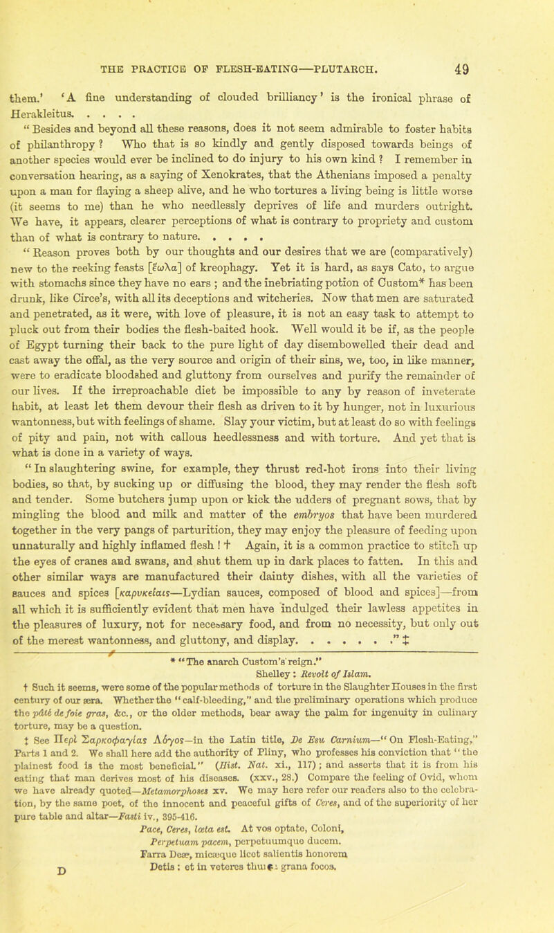 them.’ ‘A fine understanding of clouded brilliancy’ is the ironical phrase of Herakleitus. .... “ Besides and beyond all these reasons, does it not seem admirable to foster habits of philanthropy ? Who that is so kindly and gently disposed towards beings of another species would ever be inclined to do injury to his own kind ? I remember in conversation hearing, as a saying of Xenokrates, that the Athenians imposed a penalty upon a man for flaying a sheep alive, and he who tortures a living being is little worse (it seems to me) than he who needlessly deprives of life and murders outright. We have, it appears, clearer perceptions of what is contrary to propriety and custom than of what is contrary to nature “ Reason proves both by our thoughts and our desires that we are (comparatively) new to the reeking feasts [etoXa] of kreophagy. Yet it is hard, as says Cato, to argue with stomachs since they have no ears ; and the inebriating potion of Custom* has been drunk, like Circe’s, with all its deceptions and witcheries. Now that men are saturated and penetrated, as it were, with love of pleasure, it is not an easy task to attempt to pluck out from their bodies the flesh-baited hook. Well would it be if, as the people of Egypt turning their back to the pure light of day disembowelled their dead and cast away the offal, as the very source and origin of their sins, we, too, in like manner, were to eradicate bloodshed and gluttony from ourselves and purify the remainder of our lives. If the irreproachable diet be impossible to any by reason of inveterate habit, at least let them devour their flesh as driven to it by hunger, not in luxurious wantonness, but with feelings of shame. Slay your victim, but at least do so with feelings of pity and pain, not with callous heedlessness and with torture. And yet that is what is done in a variety of ways. “ In slaughtering swine, for example, they thrust red-hot irons into their living bodies, so that, by sucking up or diffusing the blood, they may render the flesh soft and tender. Some butchers jump upon or kick the udders of pregnant sows, that by mingling the blood and milk and matter of the embryos that have been murdered together in the very pangs of parturition, they may enjoy the pleasure of feeding upon unnaturally and highly inflamed flesh ! + Again, it is a common practice to stitch up the eyes of cranes and swans, and shut them up in dark places to fatten. In this and other similar ways are manufactured their dainty dishes, with all the varieties of sauces and spices [xapuKecats—Lydian sauces, composed of blood and spices]—from all which it is sufficiently evident that men have indulged their lawless appetites in the pleasures of luxury, not for necessary food, and from no necessity, but only out of the merest wantonness, and gluttony, and display $ ^ * “The anarch Custom’s reign.” Shelley : Revolt of Islam. t Such it seems, were some of the popular methods of torture in the Slaughter Houses in the first century of our sera. Whether the “ calf-bleeding, and the preliminary operations which produce the p&le de foie gras, &c., or the older methods, hear away the palm for ingenuity in culinary torture, may be a question. t See Ilepl 'ZapKOipaylas A670S—in the Latin title, De Esu Carnium—“ On Flesh-Eating,” Parts 1 and 2. We shall here add the authority of Pliny, who professes his conviction that “the plainest food is the most beneficial. ” (Hist. Nat. xi., 117) ; and asserts that it is from his eating that man derives most of his diseases, (xxv., 28.) Compare the feeling of Ovid, whom wo have already quoted—Metamorphoses xv. Wo may here refer our readers also to the celebra- tion, by the same poet, of the innocent and peaceful gifts of Ceres, and of the superiority of hex- pure table and altar—Fasti iv., 395-416. Pace, Certs, Iceta est. At vos optato, Coloni, Perpetuam paccin, perpetuumquo ducem. Farra Dose, micajque licet salientis honorem Detis : ot in votei-es tlnn (■ \ grana focos. D