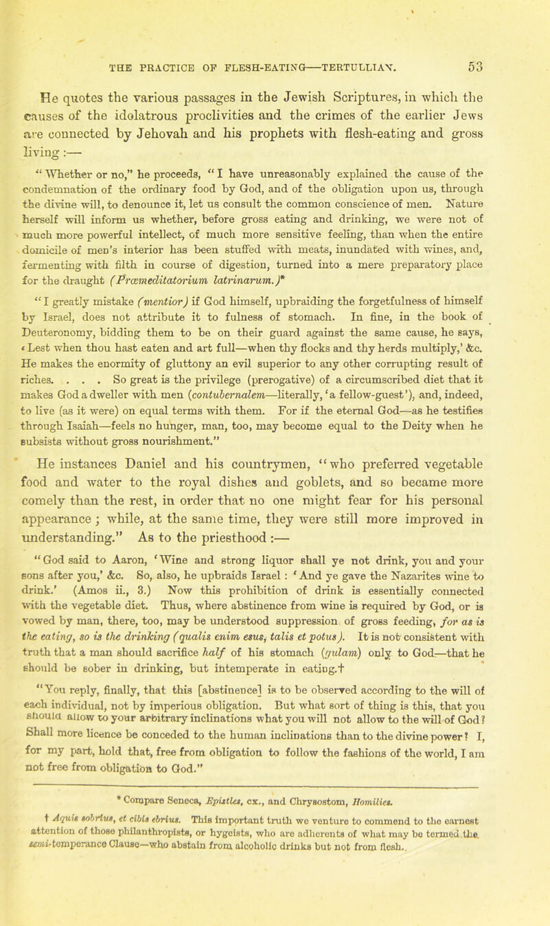 He quotes the various passages in the Jewish Scriptures, in which the causes of the idolatrous proclivities and the crimes of the earlier Jews are connected by Jehovah and his prophets with flesh-eating and gross living:— “ Whether or no,” he proceeds, “ I have unreasonably explained the cause of the condemnation of the ordinary food by God, and of the obligation upon us, through the divine will, to denounce it, let us consult the common conscience of men. Nature herself will inform us whether, before gross eating and drinking, we were not of much more powerful intellect, of much more sensitive feeling, than when the entire domicile of men’s interior has been stuffed with meats, inundated with wines, and, fermenting with filth iu course of digestion, turned into a mere preparatory place for the draught (Prcemeditatorium latvinarum. )* “ I greatly mistake (mentior) if God himself, upbraiding the forgetfulness of himself by Israel, does not attribute it to fulness of stomach. In fine, in the book of Deuteronomy, bidding them to be on their guard against the same cause, he says, ‘ Lest when thou hast eaten and art full—when thy flocks and thy herds multiply,’ &c. He makes the enormity of gluttony an evil superior to any other corrupting result of riches. ... So great is the privilege (prerogative) of a circumscribed diet that it makes God a dweller with men (contuberncdem—literally, ‘a fellow-guest’), and, indeed, to live (as it were) on equal terms with them. For if the eternal God—as he testifies through Isaiah—feels no hunger, man, too, may become equal to the Deity when he subsists without gross nourishment.” He instances Daniel and his countrymen, “who preferred vegetable food and water to the royal dishes and goblets, and so became more comely than the rest, in order that no one might fear for his personal appearance; while, at the same time, they were still more improved in understanding.” As to the priesthood :— “ God said to Aaron, ‘ Wine and strong liquor shall ye not drink, you and your sons after you,’ &c. So, also, he upbraids Israel: ‘ And ye gave the Nazarites wine to drink.’ (Amos ii., 3.) Now this prohibition of drink is essentially connected with the vegetable diet. Thus, where abstinence from wine is required by God, or is vowed by man, there, too, may be understood suppression of gross feeding, for as is the eating, so is the drinking (qualis enim esus, talis et potus). It is not consistent with truth that a man should sacrifice half of his stomach (gulam) only to God:—that he should be sober in drinking, but intemperate in eatiug.t “You reply, finally, that this [abstinence] is to be observed according to the will of each individual, not by imperious obligation. But what sort of thing is this, that you should allow to your arbitrary inclinations what you will not allow to the will of God? Shall more licence be conceded to the human inclinations than to the divine power ? I, for my part, hold that, free from obligation to follow the fashions of the world, I am not free from obligation to God.” * Compare Seneca, Epistles, cx., and Chrysostom, Homilies. f Aquit sobrlus, et cibis ebrius. This important truth wo venture to commend to the earnest attention of those philanthropists, or hygeists, who are adherents of what may be termed .the. semi-temperance Clause—who abstain from alcoholic drinks but not from flesh.