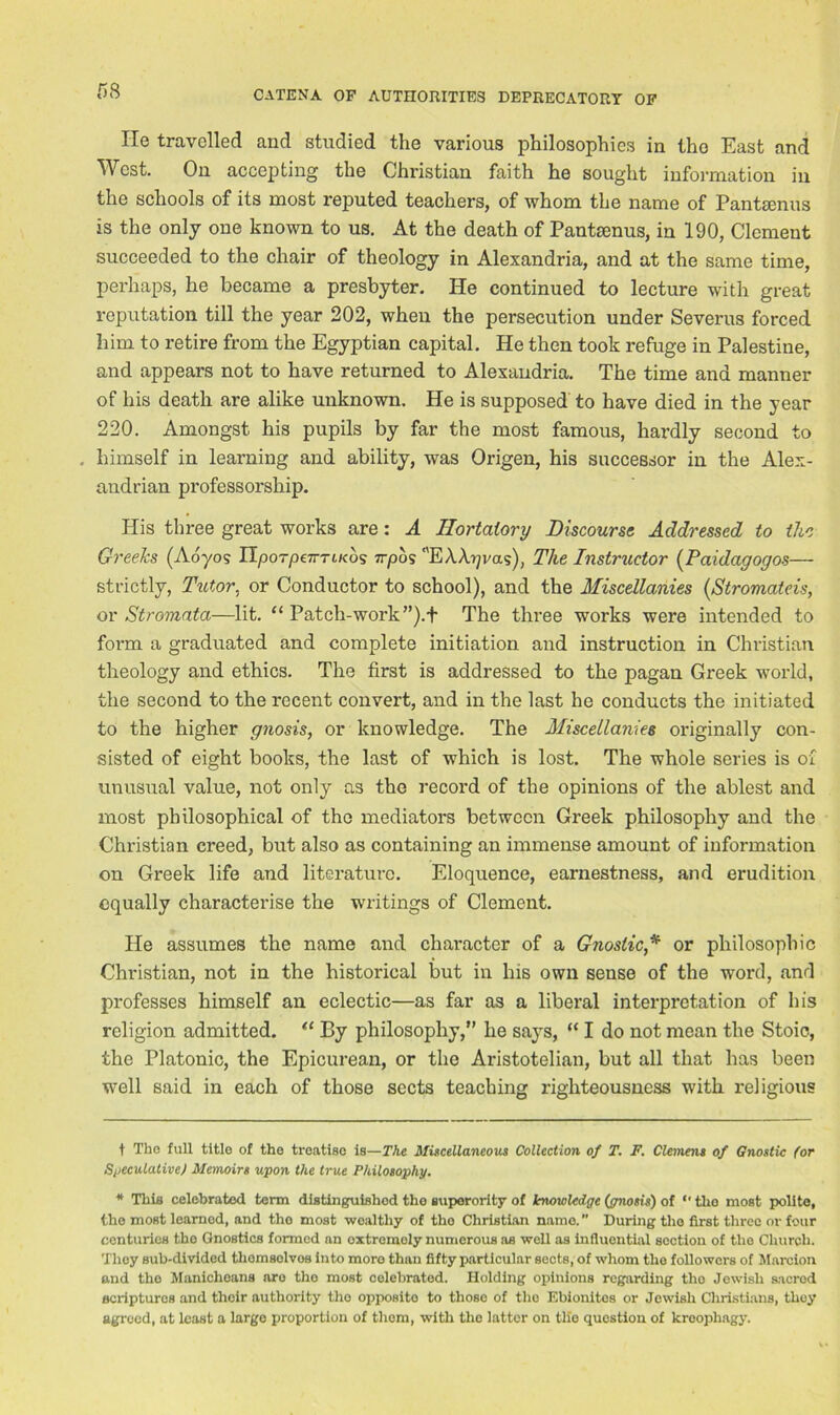 He travelled and studied the various philosophies in the East and West. On accepting the Christian faith he sought information in the schools of its most reputed teachers, of whom the name of Pantsenus is the only one known to us. At the death of Pantsenus, in 190, Clement succeeded to the chair of theology in Alexandria, and at the same time, perhaps, he became a presbyter. He continued to lecture with great reputation till the year 202, when the persecution under Severus forced him to retire from the Egyptian capital. He then took refuge in Palestine, and appears not to have returned to Alexandria. The time and manner of his death are alike unknown. He is supposed to have died in the year 220. Amongst his pupils by far the most famous, hardly second to . himself in learning and ability, was Origen, his successor in the Alex- andrian professorship. His three great works are: A Hortatory Discourse Addressed to the Greeks (Aoyos UporpeTTrcKos 7rpds EXXrjvas), The Instructor (Paidagogos— strictly, Tutor, or Conductor to school), and the Miscellanies (Stromateis, or Stromata—lit. “ Patch-work ”).+ The three works were intended to form a graduated and complete initiation and instruction in Christian theology and ethics. The first is addressed to the pagan Greek world, the second to the recent convert, and in the last he conducts the initiated to the higher gnosis, or knowledge. The Miscellanies originally con- sisted of eight books, the last of which is lost. The whole series is of unusual value, not only as the record of the opinions of the ablest and most philosophical of the mediators between Greek philosophy and the Christian creed, but also as containing an immense amount of information on Greek life and literature. Eloquence, earnestness, and erudition equally characterise the writings of Clement. He assumes the name and character of a Gnostic* * or philosophic Christian, not in the historical but in his own sense of the word, and pi’ofesses himself an eclectic—as far as a liberal interpretation of his religion admitted. a By philosophy,” he sa}rs, “ I do not mean the Stoic, the Platonic, the Epicurean, or the Aristotelian, but all that has been well said in each of those sects teaching righteousness with religious t Tho full title of the treatise is—The Miscellaneous Collection of T. F. Clemens of Gnostic (or Speculative) Memoirs upon the true Philosophy. * This celebrated term distinguished the superority of knowledge (gnosis) of  the most polite, the most learnod, and tho most wealthy of the Christian name.” During tho first three or four centurios tho Gnostics formed an oxtrcmoly numerous as well as influential section of the Church. They sub-divided thomsolvos into moro than fifty particular sects, of whom the followers of Marcion and the Manichoans are tho most celebrated. Holding opinions regarding tho Jewish sacred scriptures and their authority tho opposite to those of tho Ebionitos or Jewish Christians, they agreed, at least a large proportion of them, with tho latter on tlfe question of kreophagy.