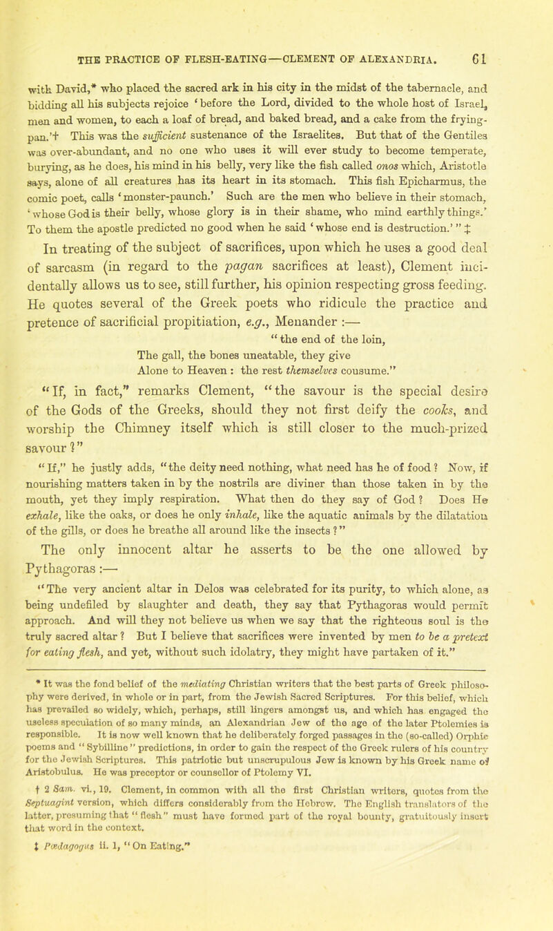 witk David,* who placed the sacred ark in his city in the midst of the tabernacle, and bidding all his subjects rejoice * before the Lord, divided to the whole host of Israel, men and women, to each a loaf of bread, and baked bread, and a cake from the frying- pan.’+ This was the sufficient sustenance of the Israelites. But that of the Gentiles was over-abundant, and no one who uses it will ever study to become temperate, burying, as he does, his mind in his belly, very like the fish called onos which, Aristotle says, alone of all creatures has its heart in its stomach. This fish Epicharmus, the comic poet, calls ‘ monster-paunch.’ Such are the men who believe in their stomach, ‘whose God is their belly, whose glory is in their shame, who mind earthly things.’ To them the apostle predicted no good when he said * whose end is destruction.’ ” J In treating of the subject of sacrifices, upon which he uses a good deal of sarcasm (in regard to the pagan sacrifices at least), Clement inci- dentally allows us to see, still further, his opinion respecting gross feeding. He quotes several of the Greek poets who ridicule the practice and pretence of sacrificial propitiation, e.g., Menander :— “ the end of the loin. The gall, the bones uneatable, they give Alone to Heaven : the rest themselves cousume.” “If, in fact,” remarks Clement, “the savour is the special desire of the Gods of the Greeks, should they not first deify the coolcs, and worship the Chimney itself which is still closer to the much-prized savour 1” “ If,” he justly adds, “the deity need nothing, what need has he of food ? Now, if nourishing matters taken in by the nostrils are diviner than those taken in by the mouth, yet they imply respiration. What then do they say of God ? Does He exhale, like the oaks, or does he only inhale, like the aquatic animals by the dilatation of the gills, or does he breathe all around like the insects ? ” The only innocent altar he asserts to be the one allowed by Pythagoras:— “The very ancient altar in Delos was celebrated for its purity, to which alone, as being undefiled by slaughter and death, they say that Pythagoras would permit approach. And will they not believe us when we say that the righteous soul is the truly sacred altar ? But I believe that sacrifices were invented by men to he a pretext for eating flesh, and yet, without such idolatry, they might have partaken of it.” * It was the fond belief of the mediating Christian writers that the best parts of Greek philoso- T)hy were derived, in whole or in part, from the Jewish Sacred Scriptures. For this belief, which lias prevailed so widely, which, perhaps, still lingers amongst us, and which has engaged the useless speculation of so many minds, an Alexandrian Jew of the ago of the later Ptolemies is responsible. It is now well known that he deliberately forged passages in the (so-called) Orphic poems and “ Sybilline ” predictions, in order to gain the respect of the Greek rulers of his country for the Jewish Scriptures. This patriotic but unscrupulous Jew is known by his Greek name of Aristobulus. He was preceptor or counsellor of Ptolemy VI. f 2 Sam. vi., 19. Clement, in common with all the first Christian writors, quotes from the Septuagint version, which differs considerably from the Hebrew. The English translators of the latter, presuming that “ flesh” must have formed part of the royal bounty, gratuitously insert tliat word in the context. 1 Pcedagogus ii. 1, “ On Eating.”