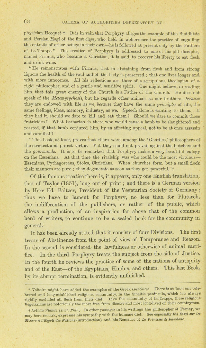 physician Hecquet.1 It is in vain that Porphyry alleges the example of the Buddhists and Persian Magi of the first cljiss, who held in abhorrence the practice of engulfing the entrails of other beings in their own—he is followed at present only by the Fathers of La Trappe.* The treatise of Porphyry is addressed to one of his old disciples, named Firmus, who became a Christian, it is said, to recover his liberty to eat flesh and drink wine. “He remonstrates with Firmus, that in abstaining from flesh and from strong liquors the health of the soul and of the body is preserved ; that one lives longer and with more innocence. All his reflections are those of a scrupulous theologian, of a rigid philosopher, and of a gentle and sensitive spirit. One might believe, in reading him, that this great enemy of the Church is a Father of the Church. He does not speak of the Metempsychosis, but he regards other animals as our brothers—because they are endowed with life as we, because they have the same principles of life, the same feelings, ideas, memory, industry, as we. Speech alone is wanting to them. If they had it, should we dare to kill and eat them ? Should we dare to commit those fratricides ? What barbarian is there who would cause a lamb to be slaughtered and roasted, if that lamb conjured him, by an affecting appeal, not to be at once assassin and cannibal ? “ This book, at least, proves that there were, among the ‘ Gentiles,’ philosophers of the strictest and purest virtue. Yet they could not prevail against the butchers and the gourmands. It is to be remarked that Porphyry makes a very beautiful eulogy on the Essenians. At that time the rivalship was who could be the most virtuous— Essenians, Pythagoreans, Stoics, Christians. When churches form but a small flock their manners are pure ; they degenerate as soon as they get powerful. ”+ Of this famous treatise there is, it appears, only one English translation, that of Taylor (1851), long out of print; and there is a German version by Herr Ed. Baltzer, President of the Vegetarian Society of Germany; thus we have to lament for Porphyry, no less than for Plutarch, the indifferentism of the publishers, or rather of the public, which allows a production, of an inspiration far above that of the common herd of writers, to continue to be a sealed book for the community in general. It has been already stated that it consists of four Divisions. The first treats of Abstinence from the point of view of Temperance and Reason. In the second is considered the lawfulness or otherwise of animal sacri- fice. In the third Porphyry treats the subject from the side of Justice. In the fourth he reviews the practice of some of the nations of antiquity and of the East—of the Egyptians, Hindus, and others. This last Book, by its abrupt termination, is evidently unfinished. * Voltaire might have added the examples of the Greek Coenobites. There is at least one cele* brated and long-ostablished religious community, in the Sinaitic peninsula, which has always rigidly excluded all flosh from tlioir diet. Like the community of La Trappe, these religious Vegetarians are notoriously the most free from disease and most long-lived of their countrymen. t Article Viandc (Diet. Phil.) In othor passages in his writings the philosopher of Femey, we may here romark, expresses his sympathy with the humane diet. Soe especially his Essai tur let Meev.rs et VEsprit dee Nations (introduction), and his Romance of La Princesse de Babylont.