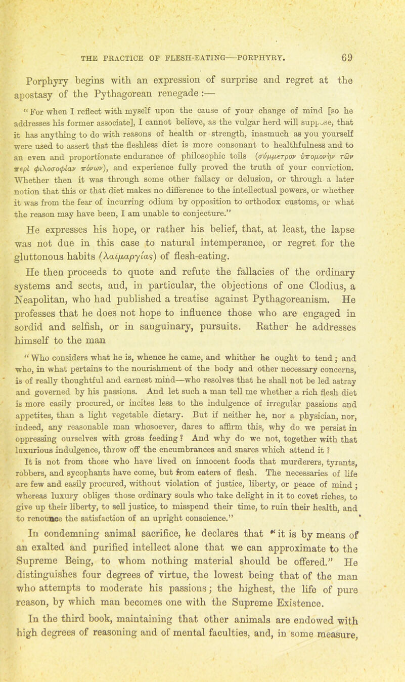 Porphyry begins with an expression of surprise and regret at the apostasy of the Pythagorean renegade :— “ For when I reflect with myself upon the cause of your change of mind [so he addresses his former associate], I cannot believe, as the vulgar herd will suppose, that it has anything to do with reasons of health or strength, inasmuch as you yourself were used to assert that the fleshless diet is more consonant to healthfulness and to an even and proportionate endurance of philosophic toils (crij/j.p.erpov vtto/j.ovt]i> ruiv ■wepi <fu\o<xo(pLav irovwv), and experience fully proved the truth of your conviction. Whether then it was through some other fallacy or delusion, or through a later notion that this or that diet makes no difference to the intellectual powers, or whether it was from the fear of incurring odium by opposition to orthodox customs, or what the reason may have been, I am unable to conjecture.” He expresses his hope, or rather his belief, that, at least, the lapse was not due in this case to natural intemperance, or regret for the gluttonous habits (Aat/rapytas) of flesh-eating. He then proceeds to quote and refute the fallacies of the ordinary systems and sects, and, in particular, the objections of one Clodius, a Neapolitan, who had published a treatise against Pythagoreanism. He professes that he does not hope to influence those who are engaged in sordid and selfish, or in sanguinary, pursuits. Rather he addresses himself to the man “ Who considers what be is, whence he came, and whither he ought to tend; and who, in what pertains to the nourishment of the body and other necessary concerns, is of really thoughtful and earnest mind—who resolves that he shall not be led astray and governed by his passions. And let such a man tell me whether a rich flesh diet is more easily procured, or incites less to the indulgence of irregular passions and appetites, than a light vegetable dietary. But if neither he, nor a physician, nor, indeed, any reasonable man whosoever, dares to affirm this, why do we persist in oppressing ourselves with gross feeding ? And why do we not, together with that luxurious indulgence, throw off the encumbrances and snares which attend it ? It is not from those who have lived on innocent foods that murderers, tyrants, robbers, and sycophants have come, but from eaters of flesh. The necessaries of life are few and easily procured, without violation of justice, liberty, or peace of mind ; whereas luxury obliges those ordinary souls who take delight in it to covet riches, to give up their liberty, to sell justice, to misspend their time, to ruin their health, and to renounce the satisfaction of an upright conscience.” In condemning animal sacrifice, he declares that * it is by means of an exalted and purified intellect alone that we can approximate to the Supreme Being, to whom nothing material should be offered.” He distinguishes four degrees of virtue, the lowest being that of the man who attempts to moderate his passions; the highest, the life of pure reason, by which man becomes one with the Supreme Existence. In the third book, maintaining that other animals are endowed with high degrees of reasoning and of mental faculties, and, in some measure,