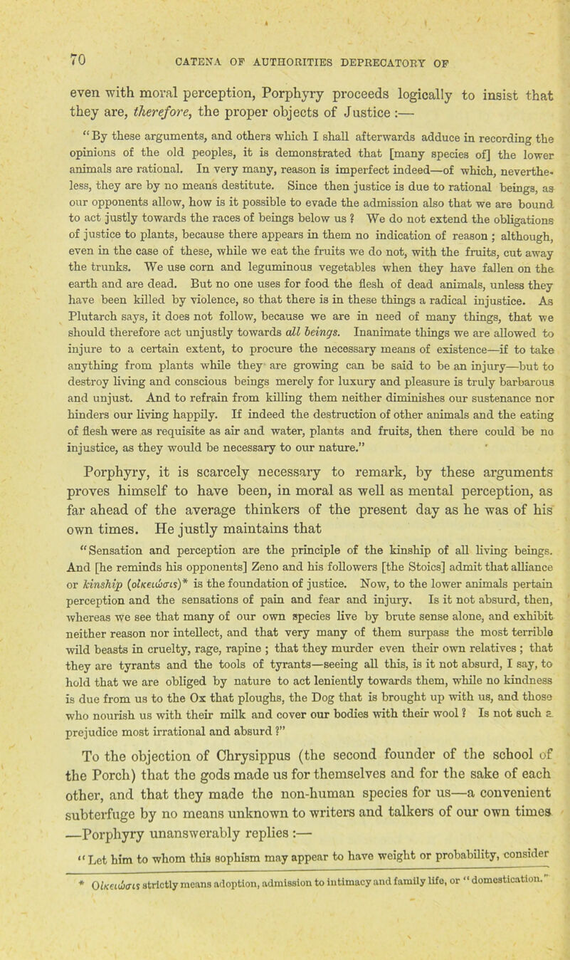 even with moral perception, Porphyry proceeds logically to insist that they are, therefore, the proper objects of Justice :— “By these arguments, and others which I shall afterwards adduce in recording the opinions of the old peoples, it is demonstrated that [many species of] the lower animals are rational. In very many, reason is imperfect indeed—of which, neverthe- less, they are by no means destitute. Since then justice is due to rational beings, as our opponents allow, how is it possible to evade the admission also that we are bound to act justly towards the races of beings below us ? We do not extend the obligations of justice to plants, because there appears in them no indication of reason ; although, even in the case of these, while we eat the fruits we do not, with the fruits, cut away the trunks. We use corn and leguminous vegetables when they have fallen on the earth and are dead. But no one uses for food the flesh of dead animals, unless they have been killed by violence, so that there is in these things a radical injustice. As Plutarch says, it does not follow, because we are in need of many things, that we should therefore act unjustly towards all beings. Inanimate things we are allowed to injure to a certain extent, to procure the necessary means of existence—if to take anything from plants while they are growing can be said to be an injury—but to destroy living and conscious beings merely for luxury and pleasure is truly barbarous and unjust. And to refrain from killing them neither diminishes our sustenance nor hinders our living happily. If indeed the destruction of other animals and the eating of flesh were as requisite as air and water, plants and fruits, then there could be no injustice, as they would be necessary to our nature.” Porphyry, it is scarcely necessary to remark, by these arguments proves himself to have been, in moral as well as mental perception, as far ahead of the average thinkers of the present day as he was of his own times. He justly maintains that “Sensation and perception are the principle of the kinship of all living beings. And [he reminds his opponents] Zeno and his followers [the Stoics] admit that alliance or kinship (olKeiibcris)* is the foundation of justice. Now, to the lower animals pertain perception and the sensations of pain and fear and injury. Is it not absurd, then, whereas we see that many of our own species live by brute sense alone, and exhibit neither reason nor intellect, and that very many of them surpass the most terrible wild beasts in cruelty, rage, rapine ; that they murder even their own relatives ; that they are tyrants and the tools of tyrants—seeing all this, is it not absurd, I say, to hold that we are obliged by nature to act leniently towards them, while no kindness is due from us to the Ox that ploughs, the Dog that is brought up with us, and those who nourish us with their milk and cover our bodies with their wool ? Is not such s, prejudice most irrational and absurd ?” To the objection of Chrysippus (the second founder of the school of the Porch) that the gods made us for themselves and for the sake of each other, and that they made the non-human species for us—a convenient subterfuge by no means unknown to writers and talkers of our own times —Porphyry unanswerably replies :— “ Let him to whom this sophism may appear to have weight or probability, consider * OlxeuIxTlS strictly means adoption, admission to intimacy and family life, or “domestication.