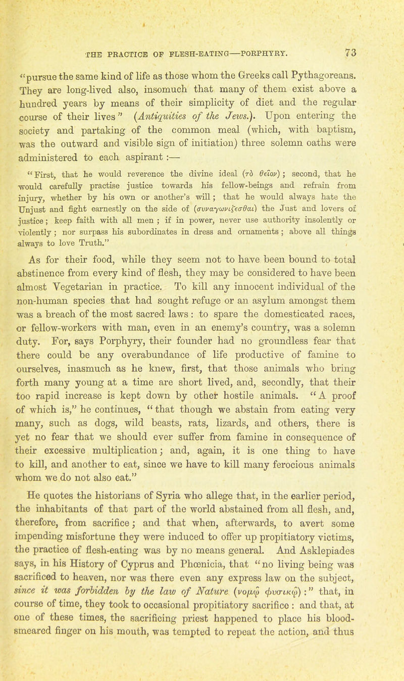 I THE PRACTICE OP FLESH-EATING—PORPHYRY. 73 “pursue the same kind of life as those whom the Greeks call Pythagoreans. They are long-lived also, insomuch that many of them exist above a hundred years by means of their simplicity of diet and the regular course of their lives” (Antiquities of the Jewsf Upon entering the society and partaking of the common meal (which, with baptism, was the outward and visible sign of initiation) three solemn oaths were administered to each aspirant :— “ First, that he would reverence the divine ideal (to Oeiov); second, that he would carefully practise justice towards his fellow-beings and refrain from injury, whether by his own or another’s will; that he would always hate the Unjust and fight earnestly on the side of (avvayuvi^eaQai) the Just and lovers of justice; keep faith with all men ; if in power, never use authority insolently or violently; nor surpass his subordinates in dress and ornaments; above all things always to love Truth.” As for their food, while they seem not to have been bound to total abstinence from every kind of flesh, they may be considered to have been almost Vegetarian in practice. To kill any innocent individual of the non-human species that had sought refuge or an asylum amongst them was a breach of the most sacred laws : to spare the domesticated races, or fellow-workers with man, even in an enemy’s country, was a solemn duty. For, says Porphyry, their founder had no groundless fear that there could be any overabundance of life productive of famine to ourselves, inasmuch as he knew, first, that those animals who bring forth many young at a time are short lived, and, secondly, that their too rapid increase is kept down by other hostile animals. “A proof of which is,” he continues, “ that though we abstain from eating very many, such as dogs, wild beasts, rats, lizards, and others, there is yet no fear that we should ever suffer from famine in consequence of their excessive multiplication; and, again, it is one thing to have to kill, and another to eat, since we have to kill many ferocious animals whom we do not also eat.” He quotes the historians of Syria who allege that, in the earlier period, the inhabitants of that part of the world abstained from all flesh, and, therefore, from sacrifice; and that when, afterwards, to avert some impending misfortune they were induced to offer up propitiatory victims, the practice of flesh-eating was by no means general. And Asklepiades says, in his History of Cyprus and Phoenicia, that “ no living being was sacrificed to heaven, nor was there even any express law on the subject, since it was forbidden by the law of Nature (vo/aw fuauf)): ” that, in course of time, they took to occasional propitiatory sacrifice : and that, at one of these times, the sacrificing priest happened to place his blood- smeared finger on his mouth, was tempted to repeat the action, and thus