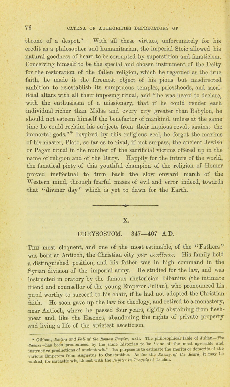 » 76 CATENA OP AUTHORITIES DEPRECATORY OF throne of a despot.” With all these virtues, unfortunately for his credit as a philosopher and humanitarian, the imperial Stoic allowed his natural goodness of heart to be corrupted by superstition and fanaticism. Conceiving himself to be the special and chosen instrument of the Deity for the restoration of the fallen religion, which he regarded as the true faith, he made it the foremost object of his pious but misdirected ambition to re-establish its sumptuous temples, priesthoods, and sacri- ficial altars with all their imposing ritual, and “ he was heard to declare, with the enthusiasm of a missionary, that if he could render each individual richer than Midas and every city greater than Babylon, he should not esteem himself the benefactor of mankind, unless at the same time he could reclaim his subjects from their impious revolt against the immortal gods.”* Inspired by this religious zeal, he forgot the maxims of his master, Plato, so far as to rival, if not surpass, the ancient Jewish or Pagan ritual in the number of the sacrificial victims offered up in the name of religion and of the Deity. Happily for the future of the world, the fanatical piety of this youthful champion of the religion of Homer proved ineffectual to turn back the slow onward march of the Western mind, through fearful mazes of evil and error indeed, towards that “diviner day” which is yet to dawn for the Earth. X. CHRYSOSTOM. 347—407 A.D. The most eloquent, and one of the most estimable, of the “Fathers” was born at Antioch, the Christian city par excellence. His family held a distinguished position, and his father was in high command in the Syrian division of the imperial army. He studied for the law, and was instructed in oratory by the famous rhetorician Libanius (the intimate friend and counsellor of the young Emperor Julian), who pronounced his pupil worthy to succeed to his chair, if he had not adopted the Christian faith. He soon gave up the law for theology, and retired to a monastery, near Antioch, where he passed four years, rigidly abstaining from flesh- meat and, like the Essenes, abandoning the rights of private property and living a life of the strictest asceticism. * Gibbon, Decline and Fall of the Roman Empire, xxii. Tho philosophical fablo of Julian— The Caesars— has been pronounced by the same historian to be “one of the most agreeable and instructive productions of ancient wit.” Its purpose is to estimate the merits or demerits of the various Emperors from Augustus to Constantine. As for tho Enemy of the Beard, it may bo ranked, for sarcastic wit, almost with tho Jupiter in Tragedy of Lucian. I