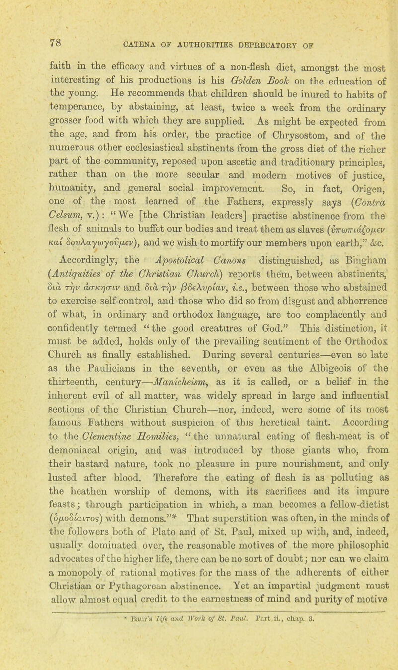 faith in the efficacy and virtues of a non-flesh diet, amongst the most interesting of his productions is his Golden Booh on the education of the young. He recommends that children should be inured to habits of temperance, by abstaining, at least, twice a week from the ordinary grosser food with which they are supplied. As might be expected from the age, and from his order, the practice of Chrysostom, and of the numerous other ecclesiastical abstinents from the gross diet of the richer part of the community, reposed upon ascetic and traditionary principles, rather than on the more secular and modern motives of justice, humanity, and general social improvement. So, in fact, Origen, one of the most learned of the Fathers, expressly says {Contra, Celsum,\.): “We [the Christian leaders] practise abstinence from the flesh of animals to buffet our bodies and treat them as slaves (inronrid^opev kou 8ovAaywyo{!p,ev), and we wish to mortify our members upon earth,” Ac. \ / Accordingly, the Apostolical Canons distinguished, as Bingham (Antiquities of the Christian Church) reports them, between abstinents, 8ta Trjv dcrKTjcnv and St a ri)v (38eXvpiav, i.e., between those who abstained to exercise self-control, and those who did so from disgust and abhorrence of what, in ordinary and orthodox language, are too complacently and confidently termed “the good creatures of God.” This distinction, it must be added, holds only of the prevailing sentiment of the Orthodox Church as finally established. During several centuries—even so late as the Paulicians in the seventh, or even as the Albigeois of the thirteenth, century—Manicheism, as it is called, or a belief in the inherent evil of all matter, tvas widely spread in large and influential sections of the Christian Church—nor, indeed, were some of its most famous Fathers without suspicion of this heretical taint. According to the Clementine Homilies, “ the unnatural eating of flesh-meat is of demoniacal origin, and was introduced by those giants who, from their bastard nature, took no pleasure in pure nourishment, and only lusted after blood. Therefore the eating of flesh is as polluting as the heathen worship of demons, with its sacrifices and its impure feasts; through participation in which, a man becomes a fellow-dietist (o/xoStatTos) with demons.”* That superstition was often, in the minds of the followers both of Plato and of St. Paul, mixed up with, and, indeed, usually dominated over, the reasonable motives of the more philosophic advocates of the higher life, there can be no sort of doubt; nor can we claim a monopoly of rational motives for the mass of the adherents of either Christian or Pythagoi'ean abstinence. Yet an impartial judgment must allow almost equal credit to the earnestness of mind and purity of motive * Baur’s Life and Work of St. Paul. Part ii., chap. 3.