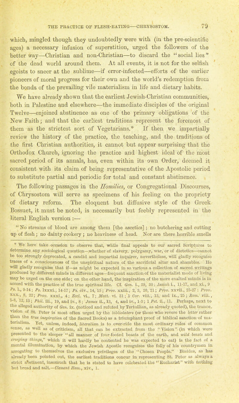 which, mingled though they undoubtedly were with (in the pre-scientific ages) a necessary infusion of superstition, urged the followers of the better way—Christian and non-Christian—to discard the “social lies” of the dead world around them. At all events, it is not for the selfish egoists to sneer at the sublime—if error-infected—efforts of the earlier pioneers of moral progress for their own and the world’s redemption from the bonds of the prevailing vile materialism in life and dietary habits. We have already shown that the earliest Jewish-Christian communities, both in Palestine and elsewhere—the immediate disciples of the original Twelve—enjoined abstinence as one of the primary obligations of the New Faith; and that the earliest traditions represent the foremost of them as the strictest sort of Vegetarians.* If then we impartially review the history of the practice, the teaching, and the traditions of the first Christian authorities, it cannot but appear surprising that the Orthodox Church, ignoring the practice and highest ideal of the most sacred period of its annals, has, even within its own Order, deemed it consistent with its claim of being representative of the Apostolic period to substitute partial and periodic for total and constant abstinence. The following passages in the Homilies, or Congregational Discourses, of Chrysostom will serve as specimens of his feeling on the propriety of dietary reform. The eloquent but diffusive style of the Greek Bossuet, it must be noted, is necessarily but feebly represented in the literal English version :— “ No streams of blood are among them [the ascetics] ; no butchering and cutting op of flesh; no dainty cookery ; no heaviness of head. Nor are there horrible smells * We here take occasion to observe that, while final appeals to our sacred Scriptures to determine any sociological question—whether of slavery, polygamy, war, or of dietetics—cannot be too strongly deprecated, a candid and impartial inquirer, nevertheless, will gladly recognise traces of a consciousness of the unspiritual nature of the sacrificial altar and shambles. He will gladly recognise that if—as might be expected in so various a collection of sacred writings produced by different minds in different ages—frequent sanction of the materialist mode of living may be urged on the one side; on the other hand, the inspiration of the more exalted minds is in accord with the practice of the true spiritual life. Cf. Gen. i., 29, 30; Isaiah i., 11-17, and xi., 9 Ps. 1., 9-14; Ps. lxxxi., 14-17; Ps. civ., 14, 15; Prov. xxiii., 2, 3, 20, 21; Prov. xxvii., 25-27 : Prov. xxx., 8, 22; Prov. xxxi., 4; Eccl. vi., 7; Matt, vl 31; 1 Cor. viii., 13, and ix., 25; Rom. viii., 5-8, 12,13; Phil, iii., 19, and iv., 8 ; James iL, 13, 4, and iv., 1-3; 1 Pet. ii., 11. Perhaps, next to the alleged authority of Gen. ix. (noticed and refuted by l’ertullian, as already quoted), the trance, vision of St. Peter is most often urged by the bibliolaters (or those who revere the letter rather than the true inspiration of the Sacred Books) as a triumphant proof of biblical sanction of ma- terialism. Yet, unless, indeed, literalism is to over-ride the most ordinary rules of common sense, as well as of criticism, all that can be extracted from the “Vision” (in which were presented to the sleeper “all manner of four-footed beasts of the earth, and wild beasts and creeping things which it will hardly be contented ho was oxpoctod to cat) is the fact of a mental illumination, by which the Jewish Apostle recognises the folly of his countrymen in arrogating to themselves the exclusive privileges of the “Chosen People.” Besides, as has already been pointed out, the earliest traditions concur in ropresonting St. Potor as always a strict abstinent, insomuch that he is stated to have eolebratod the “Eucharist” with nothing but bread and salt.—Clement Horn., xiv., 1.