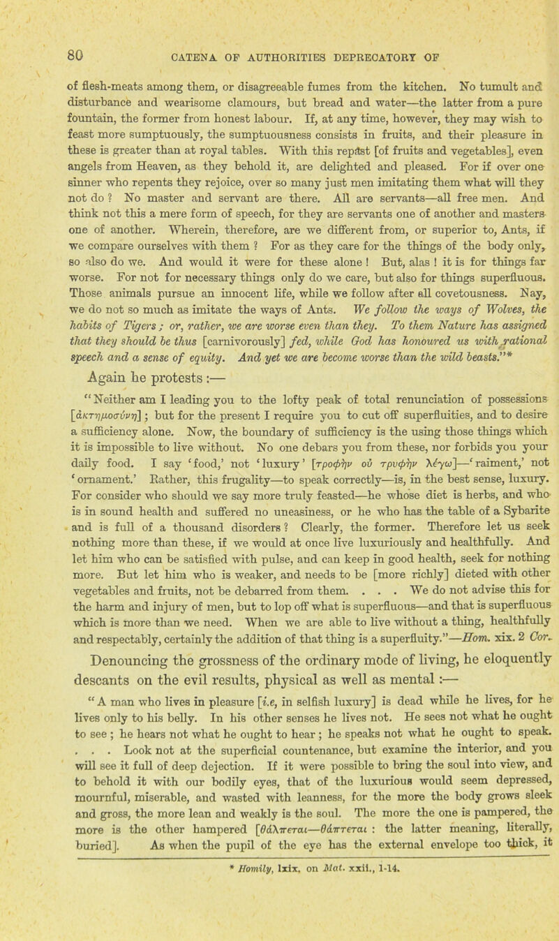 of flesh-meats among them, or disagreeable fumes from the kitchen. No tumult and disturbance and wearisome clamours, but bread and water—the latter from a pure fountain, the former from honest labour. If, at any time, however, they may wish to feast more sumptuously, the sumptuousness consists in fruits, and their pleasure in these is greater than at royal tables. With this repast [of fruits and vegetables], even angels from Heaven, as they behold it, are delighted and pleased. For if over one sinner who repents they rejoice, over so many just men imitating them what will they not do ? No master and servant are there. All are servants—all free men. And think not this a mere form of speech, for they are servants one of another and masters one of another. Wherein, therefore, are we different from, or superior to, Ants, if we compare ourselves with them ? For as they care for the things of the body only, so also do we. And would it were for these alone ! But, alas ! it is for things far worse. For not for necessary things only do we care, but also for things superfluous. Those animals pursue an innocent life, while we follow after all covetousness. Nay, we do not so much as imitate the ways of Ants. We follow the ways of Wolves, the habits of Tigers ; or, rather, we are worse even than they. To them Nature has assigned that they should be thus [carnivorously] fed, while God has honoured us with rational speech and a sense of equity. And yet we are become worse than the wild beasts.”* Again he protests :— “ Neither am I leading you to the lofty peak of total renunciation of possessions [aKTriixoativri]; but for the present I require you to cut off superfluities, and to desire a sufficiency alone. Now, the boundary of sufficiency is the using those things which it is impossible to live without. No one debars you from these, nor forbids you your daily food. I say e food,’ not ‘ luxury1 [rpoipyv oh rpv(f>7)v X£yw]—‘ raiment,’ not ‘ ornament.’ Bather, this frugality—to speak correctly—is, in the best sense, luxury. For consider who should we say more truly feasted—he whose diet is herbs, and who is in sound health and suffered no uneasiness, or he who has the table of a Sybarite and is full of a thousand disorders ? Clearly, the former. Therefore let us seek nothing more than these, if we would at once live luxuriously and healthfully. And let him who can be satisfied with pulse, and can keep in good health, seek for nothing more. But let him who is weaker, and needs to be [more richly] dieted with other vegetables and fruits, not be debarred from them. . . . We do not advise this for the harm and injury of men, but to lop off what is superfluous—and that is superfluous which is more than we need. When we are able to live without a thing, healthfully and respectably, certainly the addition of that thing is a superfluity.”—Horn. xix. 2 Cor. Denouncing the grossness of the ordinary mode of living, he eloquently descants on the evil results, physical as well as mental:— “ A man who lives in pleasure \i.e, in selfish luxury] is dead while he lives, for he lives only to his belly. In his other senses he lives not. He sees not what he ought to see ; he hears not what he ought to hear ; he speaks not what he ought to speak. . . . Look not at the superficial countenance, but examine the interior, and you will see it full of deep dejection. If it were possible to bring the soul into view, and to behold it with our bodily eyes, that of the luxurious would seem depressed, mournful, miserable, and wasted with leanness, for the more the body grows sleek and gross, the more lean and weakly is the soul. The more the one is pampered, the more is the other hampered [tfdXirerat—Odirrerai : the latter meaning, literally, buried]. As when the pupil of the eye has the external envelope too thick, it Homily, Ixix. on Mat. xxil., 1-14.