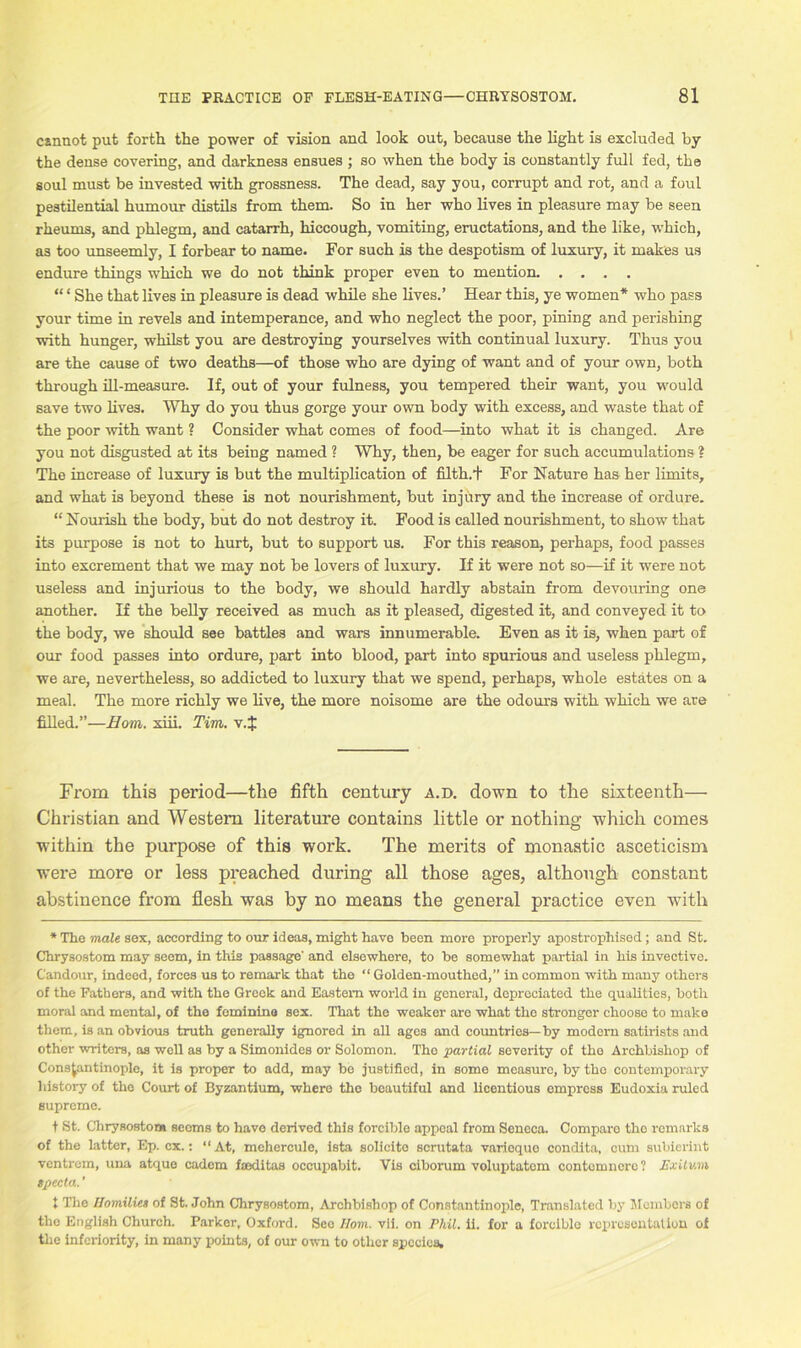 csnnot put forth the power of vision and look out, because the light is excluded by the dense covering, and darkness ensues ; so when the body is constantly full fed, the soul must be invested with grossness. The dead, say you, corrupt and rot, and a foul pestilential humour distils from them. So in her who lives in pleasure may be seen rheums, and phlegm, and catarrh, hiccough, vomiting, eructations, and the like, which, as too unseemly, I forbear to name. For such is the despotism of luxury, it makes us endure things which we do not think proper even to mention “ ‘ She that lives in pleasure is dead while she lives.’ Hear this, ye women* who pass your time in revels and intemperance, and who neglect the poor, pining and perishing with hunger, whilst you are destroying yourselves with continual luxury. Thus you are the cause of two deaths—of those who are dying of want and of your own, both through ill-measure. If, out of your fulness, you tempered their want, you would save two lives. Why do you thus gorge your own body with excess, and waste that of the poor with want ? Consider what comes of food—into what it is changed. Are you not disgusted at its being named ? Why, then, be eager for such accumulations ? The increase of luxury is but the multiplication of filth.t For Nature has her limits, and what is beyond these is not nourishment, but injury and the increase of ordure. “ Nourish the body, but do not destroy it. Food is called nourishment, to show that its purpose is not to hurt, but to support us. For this reason, perhaps, food passes into excrement that we may not be lovers of luxury. If it were not so—if it were not useless and injurious to the body, we should hardly abstain from devouring one another. If the belly received as much as it pleased, digested it, and conveyed it to the body, we should see battles and wars innumerable. Even as it is, when part of our food passes into ordure, part into blood, part into spurious and useless phlegm, we are, nevertheless, so addicted to luxury that we spend, perhaps, whole estates on a meal. The more richly we live, the more noisome are the odours with which we are filled.”—Horn. xiii. Tim. v.J From this period—the fifth century a.d. down to the sixteenth— Christian and Western literature contains little or nothing which comes within the purpose of this work. The merits of monastic asceticism were more or less preached during all those ages, although constant abstinence from flesh was by no means the general practice even with * The male sex, according to our ideas, might have been more properly apostrophised; and St. Chrysostom may seem, in this passage' and elsewhere, to be somewhat partial in his invective. Candour, indeed, forces us to remark that the “ Golden-mouthed,” in common with many others of the Fathers, and with the Greek and Eastern world in general, depreciated the qualities, both moral and mental, of the feminine sex. That the weaker are what the stronger choose to make them, is an obvious truth generally ignored in all ages and countries—by modern satirists and other writers, as well as by a Simonides or Solomon. The partial severity of the Archbishop of Constantinople, it is proper to add, may be justified, in some measure, by tho contemporary history of tho Court of Byzantium, where tho beautiful and licentious empress Eudoxia ruled supreme. t St. Chrysostom seems to have derived this forcible appeal from Seneca. Comparo tho remarks of the latter, Ep. cx.: “At, mehercule, ista solicito scrutata varicque condita, cunr subierint ventrem, una atque cadem faeditas occupabit. Vis ciborum voluptatom contomuerc? Exitwni specta.' I The Homilies of St. John Chrysostom, Archbishop of Constantinople, Translated by Members of the English Church. Parker, Oxford. Seo Horn. vii. on Phil. ii. for a forcible representation of the inferiority, in many points, of our own to other species.
