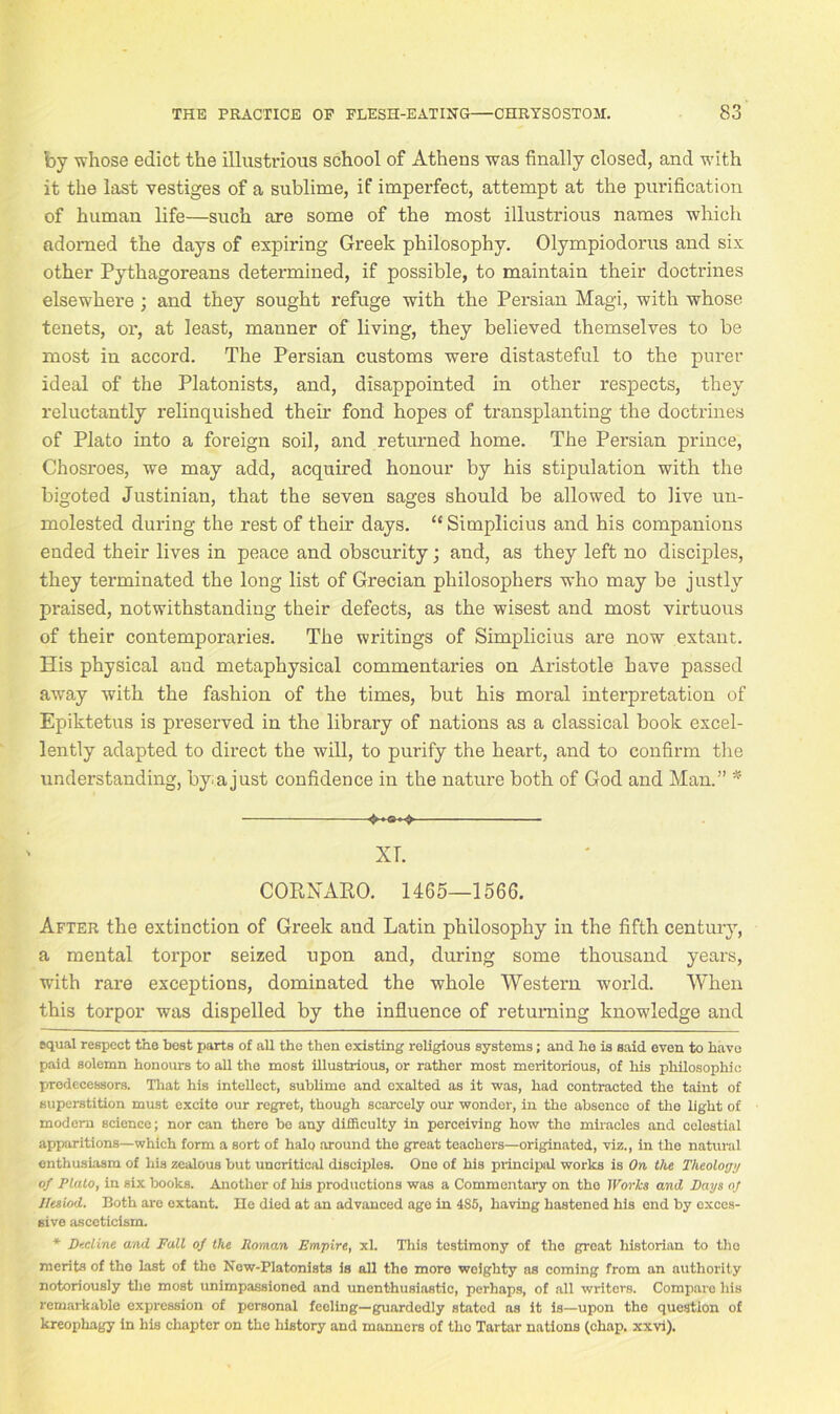 by whose edict the illustrious school of Athens was finally closed, and with it the last vestiges of a sublime, if imperfect, attempt at the purification of human life—such are some of the most illustrious names which adorned the days of expiring Greek philosophy. Olympiodorus and six other Pythagoreans determined, if possible, to maintain their doctrines elsewhere ; and they sought refuge with the Persian Magi, with whose tenets, or, at least, manner of living, they believed themselves to be most in accord. The Persian customs were distasteful to the purer ideal of the Platonists, and, disappointed in other respects, they reluctantly relinquished their fond hopes of transplanting the doctrines of Plato into a foreign soil, and returned home. The Persian prince, Chosroes, we may add, acquired honour by his stipulation with the bigoted Justinian, that the seven sages should be allowed to live un- molested during the rest of their days. “ Simplicius and his companions ended their lives in peace and obscurity; and, as they left no disciples, they terminated the long list of Grecian philosophers who may be justly praised, notwithstanding their defects, as the wisest and most virtuous of their contemporaries. The writings of Simplicius are now extant. His physical and metaphysical commentaries on Aristotle have passed away with the fashion of the times, but his moral interpretation of Epiktetus is preserved in the library of nations as a classical book excel- lently adapted to direct the will, to purify the heart, and to confirm the understanding, by a just confidence in the nature both of God and Man.” * * XT. CORNA.RO. 1465—1566. After the extinction of Greek and Latin philosophy in the fifth century, a mental torpor seized upon and, during some thousand years, with rare exceptions, dominated the whole Western world. When this torpor was dispelled by the influence of returning knowledge and equal respect the heat parts of all the then existing religious systems; and he is said even to have paid solemn honours to all the most illustrious, or rather most meritorious, of his philosophic predecessors. That his intellect, sublime and exalted as it was, had contracted the taint of superstition must excite our regret, though scarcely our wonder, in the absence of the light of modem science; nor can there bo any difficulty in perceiving how the miracles and celestial apparitions—which form a sort of halo around the great teachers—originated, viz., in the natural enthusiasm of his zealous but uncritical disciples. One of his principal works is On the Theology of Plato, in six books. Another of his productions was a Commentary on tho Works and Pays of Hesiod. Both are extant. He died at an advanced age in 485, having hastened his end by exces- sive asceticism. * Decline and Pall of the Roman Empire, xL This testimony of the great historian to tho merits of the last of the New-Platonists is all the more weighty as coming from an authority notoriously the most unimpassioned and uncnthusiastic, perhaps, of all writers. Compare his remarkable expression of personal feeling—guardedly stated as it is—upon the question of kreophagy in his chapter on the history and manners of the Tartar nations (chap. xxvi).