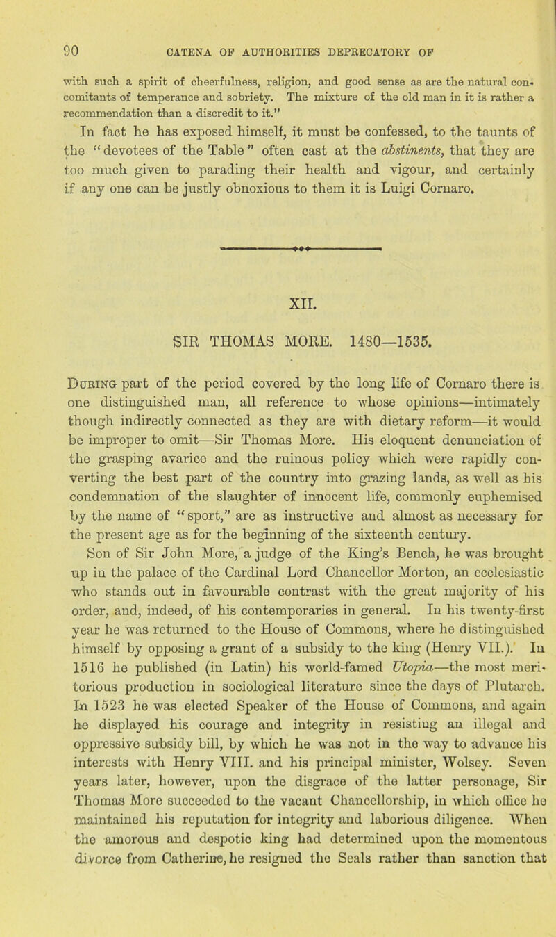 with such a spirit of cheerfulness, religion, and good sense as are the natural con- comitants of temperance and sobriety. The mixture of the old man in it is rather a recommendation than a discredit to it.” In fact he has exposed himself, it must be confessed, to the taunts of the “ devotees of the Table ” often cast at the abstinents, that they are too much given to parading their health and vigour, and certainly if any one can be justly obnoxious to them it is Luigi Cornaro. XII. SIR THOMAS MORE. 1480—1535. During part of the period covered by the long life of Comaro there is one distinguished man, all reference to whose opinions—intimately though indirectly connected as they are with dietary reform—it would be improper to omit—Sir Thomas More. His eloquent denunciation of the grasping avarice and the ruinous policy which were rapidly con- verting the best part of the country into grazing lands, as well as his condemnation of the slaughter of innocent life, commonly euphemised by the name of “sport,” are as instructive and almost as necessary for the present age as for the beginning of the sixteenth century. Son of Sir John More, a judge of the King’s Bench, he was brought up in the palace of the Cardinal Lord Chancellor Morton, an ecclesiastic who stands out in favourable contrast with the great majority of his order, and, indeed, of his contemporaries in general. In his twenty-first year he was returned to the House of Commons, where he distinguished himself by opposing a grant of a subsidy to the king (Henry VII.). In 1516 he published (in Latin) his world-famed Utopia—the most meri- torious production in sociological literature since the days of Plutarch. In 1523 he was elected Speaker of the House of Commons, and again he displayed his courage and integrity in resisting an illegal and oppressive subsidy bill, by which he was not in the way to advance his interests with Henry VIII. and his principal minister, Wolsey. Seven years later, however, upon the disgrace of the latter personage, Sir Thomas More succeeded to the vacant Chancellorship, in which office he maintained his reputation for integrity and laborious diligence. When the amorous and despotic king had determined upon the momentous divorce from Catherine, he resigned tho Seals rather than sanction that