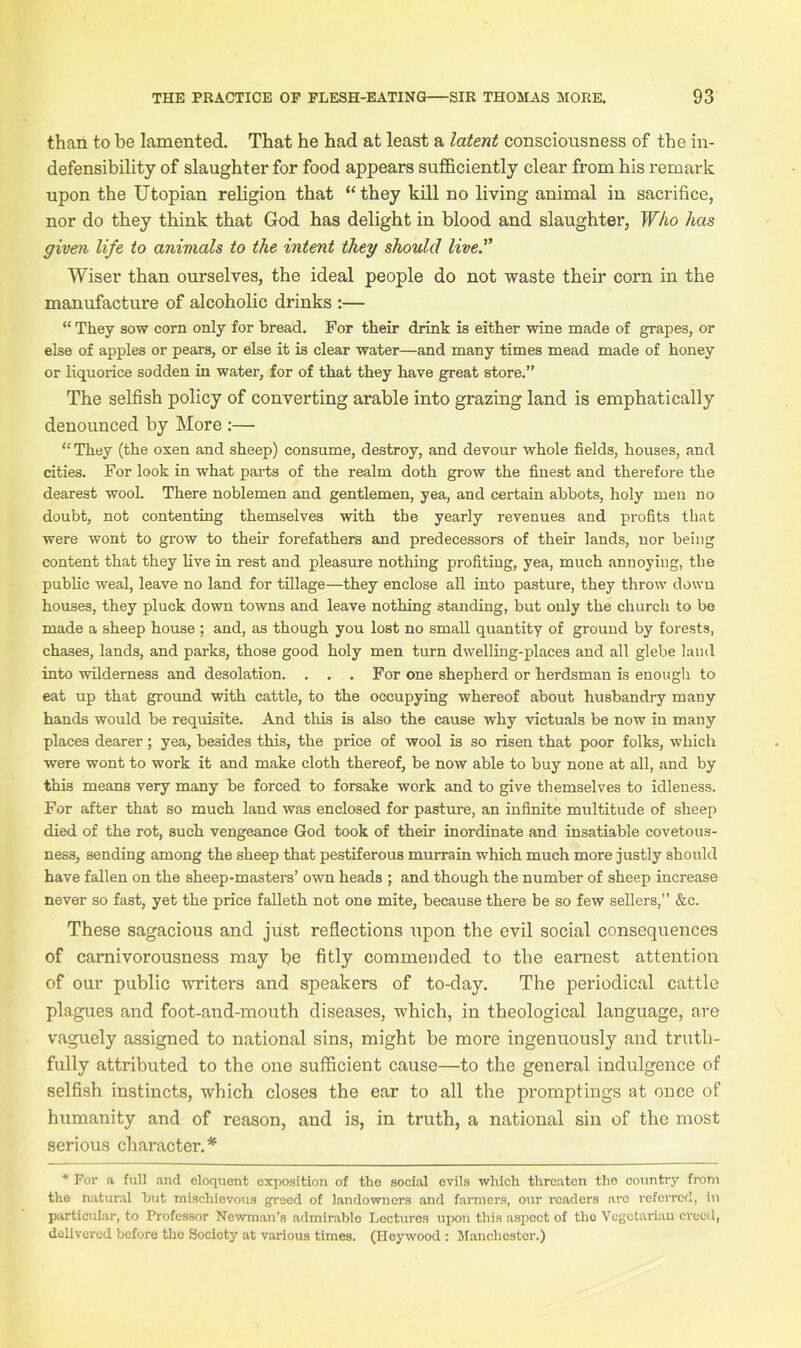 than to be lamented. That he had at least a latent consciousness of the in- defensibility of slaughter for food appears sufficiently clear from his remark upon the Utopian religion that ‘‘they kill no living animal in sacrifice, nor do they think that God has delight in blood and slaughter, Who has given life to animals to the intent they should live.” Wiser than ourselves, the ideal people do not waste their corn in the manufacture of alcoholic drinks :— “ They sow corn only for bread. For their drink is either wine made of grapes, or else of apples or pears, or else it is clear water—and many times mead made of honey or liquorice sodden in water, for of that they have great store.” The selfish policy of converting arable into grazing land is emphatically denounced by More :— “ They (the oxen and sheep) consume, destroy, and devour whole fields, houses, and cities. For look in what parts of the realm doth grow the finest and therefore the dearest wool. There noblemen and gentlemen, yea, and certain abbots, holy men no doubt, not contenting themselves with the yearly revenues and profits that were wont to grow to their forefathers and predecessors of their lands, nor being content that they live in rest and pleasure nothing profiting, yea, much annoying, the public weal, leave no land for tillage—they enclose all into pasture, they throw down houses, they pluck down towns and leave nothing standing, but only the church to be made a sheep house ; and, as though you lost no small quantity of ground by forests, chases, lands, and parks, those good holy men turn dwelling-places and all glebe land into wilderness and desolation. . . . For one shepherd or herdsman is enough to eat up that ground with cattle, to the occupying whereof about husbandry many hands would be requisite. And this is also the cause why victuals be now in many places dearer; yea, besides this, the price of wool is so risen that poor folks, which were wont to work it and make cloth thereof, be now able to buy none at all, and by this means very many be forced to forsake work and to give themselves to idleness. For after that so much land was enclosed for pasture, an infinite multitude of sheep died of the rot, such vengeance God took of their inordinate and insatiable covetous- ness, sending among the sheep that pestiferous murrain which much more justly should have fallen on the sheep-masters’ own heads ; and though the number of sheep increase never so fast, yet the price falleth not one mite, because there be so few sellers,” &c. These sagacious and just reflections upon the evil social consequences of carnivorousness may be fitly commended to the earnest attention of our public writers and speakers of to-day. The periodical cattle plagues and foot-and-mouth diseases, which, in theological language, are vaguely assigned to national sins, might be more ingenuously and truth- fully attributed to the one sufficient cause—to the general indulgence of selfish instincts, which closes the ear to all the promptings at once of humanity and of reason, and is, in truth, a national sin of the most serious character.* * For a full and eloquent exposition of the social evils which threaten the country from the natural but mischievous greed of landowners and farmers, our roaders arc referred, in particular, to Professor Newman’s admirable Lectures upon this aspect of tlio Vegetarian creed, delivered before the Society at various times. (Iloywood : Manchester.)