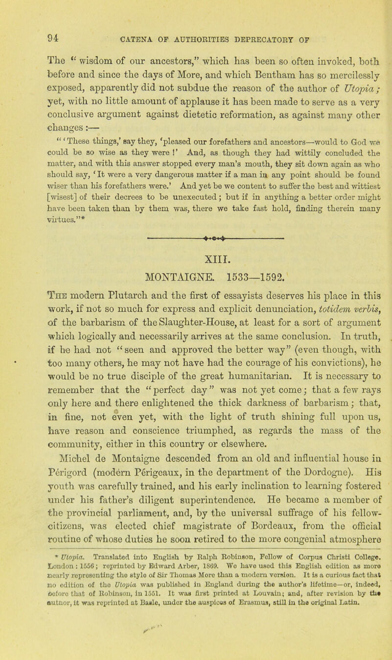 The “ wisdom of our ancestors,” which has been so often invoked, both before and since the days of More, and which Bentham has so mercilessly exposed, apparently did not subdue the reason of the author of TJtopia ; yet, with no little amount of applause it has been made to serve as a very conclusive argument against dietetic reformation, as against many other changes:— “ ‘ These things,’ say they, ‘pleased our forefathers and ancestors—would to God we could be so wise as they were !’ And, as though they had wittily concluded the matter, and with this answer stopped every man’s mouth, they sit down again as who should say, ‘ It were a very dangerous matter if a man in any point should be found wiser than his forefathers were.’ And yet be we content to suffer the best and wittiest [wisest] of their decrees to be unexecuted; but if in anything a better order might have been taken than by them was, there we take fast hold, finding therein many virtues.”* 4-«*4 XIII. MONTAIGNE. 1533—1592. The modern Plutarch and the first of essayists deserves his place in this work, if not so much for express and explicit denunciation, totidem verbis, of the barbarism of the Slaughter-House, at least for a sort of argument which logically and necessarily arrives at the same conclusion. In truth, if he had not “seen and approved the better way” (even though, with too many others, he may not have had the courage of his convictions), he would be no true disciple of the great humanitarian. It is necessary to remember that the “ perfect day ” was not yet come; that a few rays only here and there enlightened the thick darkness of barbarism; that, in fine, not even yet, with the light of truth shining full upon us, have reason and conscience triumphed, as regards the mass of the community, either in this country or elsewhere. Michel de Montaigne descended from an old and influential house in Perigord (modern Perigeaux, in the department of the Dordogne). His youth was carefully trained, and his early inclination to learning fostered under his father’s diligent superintendence. He became a member of the provincial parliament, and, by the universal suffrage of his fellow- citizens, was elected chief magistrate of Bordeaux, from the official routine of whose duties he soon retired to the more congenial atmosphere * Utopia. Translated into English by Ralph Robinson, Fellow of Corpus Christi College. London : 1556; reprinted by Edward Arber, 1S69. Wo have used this English edition as more nearly representing the stylo of Sir Thomas More than a modern version. It is a curious fact that no edition of tho Utopia was published in England during the author’s lifetime—or, indeed, before that of Robinson, in 1551. It was first printed at Louvain; and, after revision by the autnor, it was reprinted at Basle, under the auspicas of Erasmus, still in the original Latin.