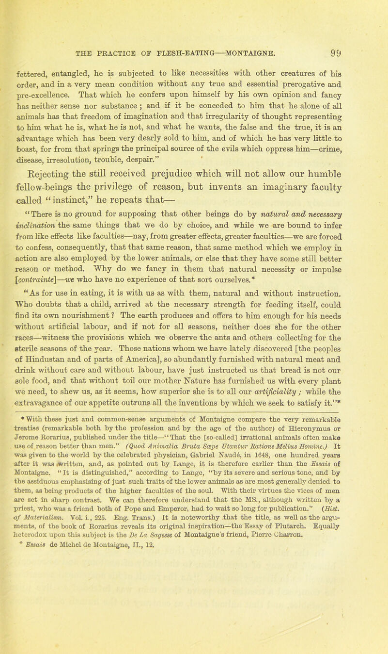 fettered, entangled, he is subjected to like necessities with other creatures of his order, and in a very mean condition without any true and essential prerogative and pre-excellence. That which he confers upon himself by his own opinion and fancy has neither sense nor substance ; and if it be conceded to him that he alone of all animals has that freedom of imagination and that irregularity of thought representing to him what he is, what he is not, and what he wants, the false and the true, it is an advantage which has been very dearly sold to him, and of which he has very little to boast, for from that springs the principal source of the evils which oppress him—crime, disease, irresolution, trouble, despair.” Rejecting the still received prejudice which will not allow our humble fellow-beings the privilege of reason, but invents an imaginary faculty called “ instinct,” he repeats that— “There is no ground for supposing that other beings do by natural and necessary inclination the same things that we do by choice, and while we are bound to infer from like effects like faculties—nay, from greater effects, greater faculties—we are forced to confess, consequently, that that same reason, that same method which we employ in action are also employed by the lower animals, or else that they have some still better reason or method. Why do we fancy in them that natural necessity or impulse \contrainte\—we who have no experience of that sort ourselves.* “As for use in eating, it is with us as with them, natural and without instruction. Who doubts that a child, arrived at the necessary strength for feeding itself, could find its own nourishment ? The earth produces and offers to him enough for his needs without artificial labour, and if not for all seasons, neither does she for the other races—witness the provisions which we observe the ants and others collecting for the sterile seasons of the year. Those nations whom we have lately discovered [the peoples of Hindustan and of parts of America], so abundantly furnished with natural meat and drink without care and without labour, have just instructed us that bread is not our sole food, and that without toil our mother Nature has furnished us with every plant we need, to shew us, as it seems, how superior she is to all our artificiality ; while the extravagance of our appetite outruns all the inventions by which we seek to satisfy it.”* * With these just and common-sense arguments of Montaigne compare the very remarkable treatise (remarkable both by the profession and by the age of the author) of Hieronymus or Jerome Rorarius, published under the title—“That the [so-called] irrational animals often make use of reason better than men.” (Quod Animalia Bruta Scepe Utantur Ratione Melius Homine.) It was given to the world by the celebrated physician, Gabriel Naud6, in 1648, one hundred years after it was .written, and, as pointed out by Lange, it is therefore earlier than the Bssais of Montaigne. “ It is distinguished,” according to Lange, “by its severe and serious tone, and by the assiduous emphasising of just such traits of the lower animals as are most generally denied to them, as being products of the higher faculties of the soul. With their virtues the vices of men are set in sharp contrast. We can therefore understand that the MS., although written by a priest, who was a friend both of Pope and Emperor, had to wait so long for publication.” (Hist, of Materialism. VoL i., 225. Eng. Trans.) It is noteworthy .that the title, as well as the argu- ments, of the book of Rorarius reveals its original inspiration—the Essay of Plutarch. Equally heterodox upon this subject is the Be La. Sagesse of Montaigne’s friend, Pierre (Jharron. * Essais de Michel de Montaigne, II., 12.