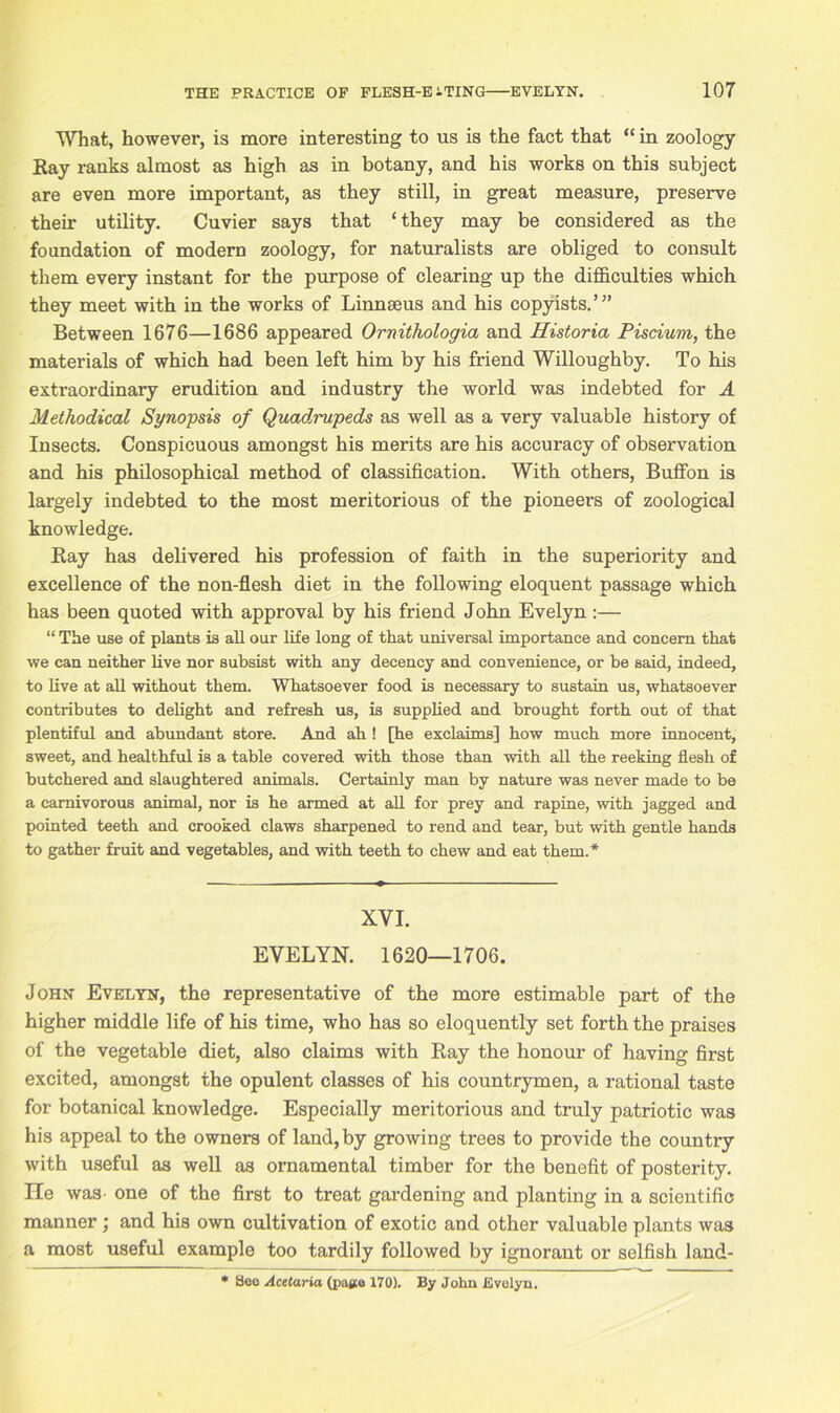 What, however, is more interesting to us is the fact that “ in zoology Ray ranks almost as high as in botany, and his works on this subject are even more important, as they still, in great measure, preserve their utility. Cuvier says that ‘they may be considered as the foundation of modern zoology, for naturalists are obliged to consult them every instant for the purpose of clearing up the difficulties which they meet with in the works of Linnaeus and his copyists.’” Between 1676—1686 appeared Ornithologia and Historia Piscium, the materials of which had been left him by his friend Willoughby. To his extraordinary erudition and industry the world was indebted for A Methodical Synopsis of Quadimpeds as well as a very valuable history of Insects. Conspicuous amongst his merits are his accuracy of observation and his philosophical method of classification. With others, Buffon is largely indebted to the most meritorious of the pioneers of zoological knowledge. Ray has delivered his profession of faith in the superiority and excellence of the non-flesh diet in the following eloquent passage which has been quoted with approval by his friend John Evelyn:— “ The use of plants is all our life long of that universal importance and concern that we can neither live nor subsist with any decency and convenience, or be said, indeed, to live at all without them. Whatsoever food is necessary to sustain us, whatsoever contributes to delight and refresh us, is supplied and brought forth out of that plentiful and abundant store. And ah ! [he exclaims] how much more innocent, sweet, and healthful is a table covered with those than with all the reeking flesh of butchered and slaughtered animals. Certainly man by nature was never made to be a carnivorous animal, nor is he armed at all for prey and rapine, with jagged and pointed teeth and crooked claws sharpened to rend and tear, but with gentle hands to gather fruit and vegetables, and with teeth to chew and eat them.* XVI. EVELYN. 1620—1706. John Evelyn, the representative of the more estimable part of the higher middle life of his time, who has so eloquently set forth the praises of the vegetable diet, also claims with Ray the honour of having first excited, amongst the opulent classes of his countrymen, a rational taste for botanical knowledge. Especially meritorious and truly patriotic was his appeal to the owners of land, by growing trees to provide the country with useful as well as ornamental timber for the benefit of posterity, lie was- one of the first to treat gardening and planting in a scientific manner ; and his own cultivation of exotic and other valuable plants was a most useful example too tardily followed by ignorant or selfish land- * Seo Acetaria (page 170). By John Evelyn.