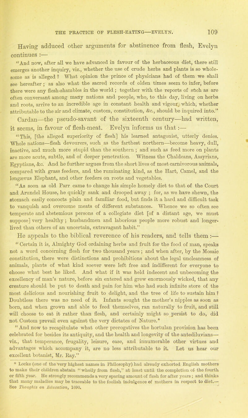 Having adduced other arguments for abstinence from flesh, Evelyn continues :— “And now, after all we have advanced in favour of the herbaceous diet, there still emerges another inquiry, viz., whether the use of crude herbs and plants is so whole- some as is alleged ? What opinion the prince of physicians had of them we shall see hereafter; as also what the sacred records of olden times seem to infer, before there were any flesh-shambles in the world ; together with the reports of stich as are often conversant among many nations and people, who, to this day, living on herbs and roots, arrive to an incredible age in constant health and vigour, which, whether attributable to the air and climate, custom, constitution, &c., should be inquired into.” Cardan—the pseudo-savant of the sixteenth century—had written, it seems, in favour of flesh-meat. Evelyn informs us that:— “This, [the alleged superiority of flesh] his learned antagonist, utterly denies. Whole nations—flesh devourers, such as the farthest northern—become heavy, dull, inactive, and much more stupid than the southern ; and such as feed more on plants are more acute, subtle, and of deeper penetration. Witness the Chaldeans, Assyrians, Egyptians, &c. And he further argues from the short lives of most carnivorous animals, compared with grass feeders, and the ruminating kind, as the Hart, Camel, and the longsevus Elephant, and other feeders on roots and vegetables. “As soon as old Parr came to change his simple homely diet to that of the Court and Arundel House, he quickly sank and drooped away ; for, as we have shewn, the stomach easily concocts plain and familiar food, but finds it a hard and difficult task to vanquish and overcome meats of different substances. Whence we so often see temperate and abstemious persons of a collegiate diet [of a distant age, we must suppose] very healthy; husbandmen and laborious people more robust and longer- lived than others of an uncertain, extravagant habit.” He appeals to the biblical reverence of his readers, and tells them:— “ Certain it is, Almighty God ordaining herbs and fruit for the food of man, speaks not a word concerning flesh for two thousand years ; and when after, by the Mosaic constitution, there were distinctions and prohibitions about the legal uncleanness of animals, plants of what kind soever were left free and indifferent for everyone to choose what best he liked. And what if it was held indecent and unbecoming the excellency of man’s nature, before sin entered and grew enormously wicked, that any creature should be put to death and pain for him who had such infinite store of the most delicious and nourishing fruit to delight, and the tree of life to sustain him ? Doubtless there was no need of it. Infants sought the mother’s nipples as soon as bom, and when grown and able to feed themselves, ran naturally to fruit, and still will choose to eat it rather than flesh, and certainly might so persist to do, did not Custom prevail even against the very dictates of Nature.* “ And now to recapitulate what other prerogatives the hortulan provision has been celebrated for besides its antiquity, and the health and longevity of the antediluvians— viz., that temperance, frugality, leisure, ease, and innumerable other virtues and advantages which accompany it, are no less attributable to it. Let us hear our excellent botanist, Mr. Ray.” * Locke (one of the very highest names in Philosophy) had alroady exhorted English mothers to make their children abstain “ wholly from flesh,” at least until the completion of- the fourth or fifth year. Ho strongly recommends a very sparing amount of flesh for after years; and thinks that many maladies may be traceablo to the foolish indulgence of mothers in respect to diet.— See Thoughts on Jiducation, 1690.