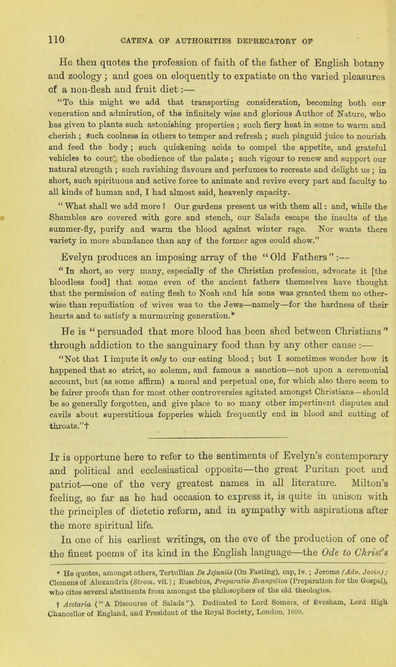 He then quotes the profession of faith of the father of English botany and zoology; and goes on eloquently to expatiate on the varied pleasures of a non-flesh and fruit diet:— “To this might we add that transporting consideration, becoming both our veneration and admiration, of the infinitely wise and glorious Author of Nature, who has given to plants such astonishing properties ; such fiery heat in some to warm and cherish ; Such coolness in others to temper and refresh ; such pinguid juice to nourish and feed the body; such quickening acids to compel the appetite, and grateful vehicles to court the obedience of the palate ; such vigour to renew and support our natural strength ; such ravishing flavours and perfumes to recreate and delight us ; in short, such spirituous and active force to animate and revive every part and faculty to all kinds of human and, I had almost said, heavenly capacity. “ What shall we add more ? Our gardens present us with them all: and, while the Shambles are covered with gore and stench, our Salads escape the insults of the summer-fly, purify and warm the blood against winter rage. Nor wants there variety in more abundance than any of the former ages could show.” Evelyn produces an imposing array of the “Old Fathers” :— “ In short, so very many, especially of the Christian profession, advocate it [the bloodless food] that some even of the ancient fathers themselves have thought that the permission of eating flesh to Noah and his sons was granted them no other- wise than repudiation of wives was to the Jews—namely—for the hardness of their hearts and to satisfy a murmuring generation.* He is “persuaded that more blood has been shed between Christians” through addiction to the sanguinary food than by any other cause :— “Not that I impute it only to our eating blood ; but I sometimes wonder how it happened that so strict, so solemn, and famous a sanction—not upon a ceremonial account, but (as some affirm) a moral and perpetual one, for which also there seem to be fairer proofs than for most other controversies agitated amongst Christians— should be so generally forgotten, and give place to so many other impertinent disputes and cavils about superstitious fopperies which frequently end in blood and cutting of throats.”+ It is opportune here to refer to the sentiments of Evelyn’s contemporary and political and ecclesiastical opposite—the great Puritan poet and patriot—one of the very greatest names in all literature. Milton’s feeling, so far as he had occasion to express it, is quite in unison with the principles of dietetic reform, and in sympathy with aspirations after the more spiritual life. In one of his earliest writings, on the eve of the production of one of the finest poems of its kind in the English language—the Ode to Christ’s * Ho quotes, amongst others, Tertullian De Jejuniis (On Fasting), cap, iv. ; Jerome (Adv. JovinJ; Clemens of Alexandria (Strom, vii.); Eusebius, Preparatio Bvangelica (Preparation for the Gospel), who cites several abstinents from amongst the philosophers of the old theologies. t Acetaria (“A Discourse of Salads”). Dedicated to Lord Somers, of Evesham, Lord High Chancellor of England, and President of the Royal Society, London, 1699.