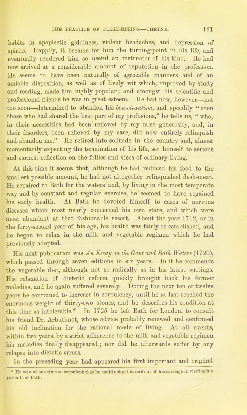 habits in apoplectic giddiness, violent headaches, and depression of spirits. Happily, it became for him the turning-point in his life, and eventually rendered him so useful an instructor of his kind. He had now arrived at a considerable amount of reputation in the profession. He seems to have been naturally of agreeable manners and of an amiable disposition, as well as of lively wit which, improved by study and reading, made him highly popular; and amongst his scientific and professional friends he was in great esteem. He had now, however—not too soon—determined to abandon his bon-vivanlism, and speedily “ even those who had shared the best part of my profusions,” he tells us, “ who, in their necessities had been 'relieved by my false generosity, and, in their disorders, been relieved by my care, did now entirely relinquish and abandon me.” He retired into solitude in the country and, almost momentarily expecting the termination of his life, set himself to serious and earnest reflection on the follies and vices of ordinary living. At this time it seems that, although he had reduced his food to the smallest possible amount, he had not altogether relinquished flesh-meat. He repaired to Bath for the waters and, by living in the most temperate way and by constant and regular exercise, he seemed to have regained his early health. At Bath he devoted himself to cases of nervous diseases which most nearly concerned his own state, and which were most abundant at that fashionable resort. About the year 1712, or in the forty-second year of his age, his health was fairly re-established, and he began to relax in the milk and vegetable regimen which he had previously adopted. His next publication was An Essay on the Gout and Bath Waters (1720), which passed through seven editions in six years. In it he commends the vegetable diet, although not so radically as in his latest writings. His relaxation of dietetic reform quickly brought back his former maladies, and he again suffered severely. During the next ten or twelve years he continued to increase in corpulency, until he at last reached the enormous weight of thirty-two stones, and he describes his condition at this time as intolerable.* In 1725 he left Bath for London, to consult his friend Dr. Arbuthnot, whose advice probably renewed and confirmed his old inclination for the rational mode of living. At all events, within two years, by a strict adherence to the milk and vegetable regimen his maladies finally disappeared; nor did he afterwards suffer by any relapse into dietetic errors. In the preceding year had appeared his first important and original * He was at one time so corpulent that ho could not get in and out of his carriage in visiting his patients at Bath.