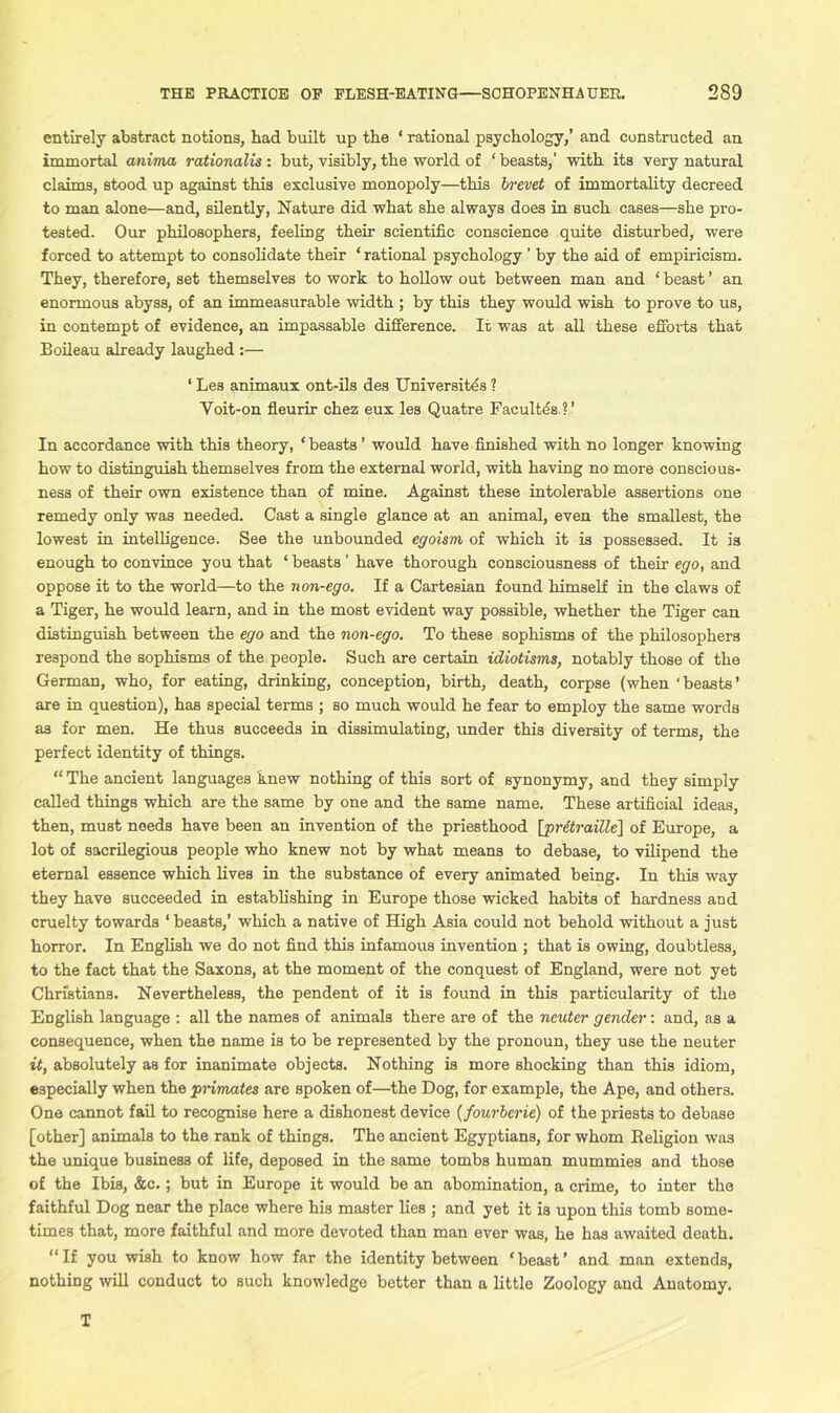 entirely abstract notions, had built up the * rational psychology,’ and constructed an immortal anima rationale : but, visibly, the world of ‘ beasts,’ with its very natural claims, stood up against this exclusive monopoly—this brevet of immortality decreed to man alone—and, silently, Nature did what she always does in such cases—she pro- tested. Our philosophers, feeling their scientific conscience quite disturbed, were forced to attempt to consolidate their ‘ rational psychology ’ by the aid of empiricism. They, therefore, set themselves to work to hollow out between man and ‘ beast ’ an enormous abyss, of an immeasurable width ; by this they would wish to prove to us, in contempt of evidence, an impassable difference. It was at all these efforts that Boileau already laughed :— ‘ Les animaux ont-ils des Universites ? Yoit-on fleurir chez eux les Quatre Facultds ? ’ In accordance with this theory, * beasts ’ would have finished with no longer knowing how to distinguish themselves from the external world, with having no more conscious- ness of their own existence than of mine. Against these intolerable assertions one remedy only was needed. Cast a single glance at an animal, even the smallest, the lowest in intelligence. See the unbounded egoism of which it is possessed. It is enough to convince you that ‘ beasts ’ have thorough consciousness of their ego, and oppose it to the world—to the non-ego. If a Cartesian found himself in the claws of a Tiger, he would learn, and in the most evident way possible, whether the Tiger can distinguish between the ego and the non-ego. To these sophisms of the philosophers respond the sophisms of the people. Such are certain idiotisms, notably those of the German, who, for eating, drinking, conception, birth, death, corpse (when 'beasts’ are in question), has special terms ; so much would he fear to employ the same words as for men. He thus succeeds in dissimulating, under this diversity of terms, the perfect identity of things. “ The ancient languages knew nothing of this sort of synonymy, and they simply called things which are the same by one and the same name. These artificial ideas, then, must needs have been an invention of the priesthood [pritraille] of Europe, a lot of sacrilegious people who knew not by what means to debase, to vilipend the eternal essence which lives in the substance of every animated being. In this way they have succeeded in establishing in Europe those wicked habits of hardness and cruelty towards ‘ beasts,’ which a native of High Asia could not behold without a just horror. In English we do not find this infamous invention ; that is owing, doubtless, to the fact that the Saxons, at the moment of the conquest of England, were not yet Christians. Nevertheless, the pendent of it is found in this particularity of the English language : all the names of animals there are of the neuter gender: and, as a consequence, when the name is to be represented by the pronoun, they use the neuter it, absolutely as for inanimate objects. Nothing is more shocking than this idiom, especially when the pnmates are spoken of—the Dog, for example, the Ape, and others. One cannot fail to recognise here a dishonest device (fourbcrie) of the priests to debase [other] animals to the rank of things. The ancient Egyptians, for whom Religion was the unique business of life, deposed in the same tombs human mummies and those of the Ibis, &c.; but in Europe it would be an abomination, a crime, to inter the faithful Dog near the place where hi3 master lies ; and yet it is upon this tomb some- times that, more faithful and more devoted than man ever was, he has awaited death. “If you wish to know how far the identity between ‘beast’ and man extends, nothing will conduct to such knowledge better than a little Zoology and Anatomy. T