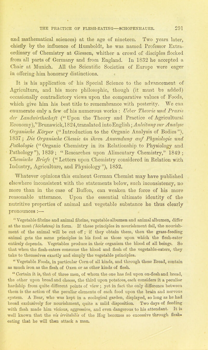 and mathematical sciences) at the age of nineteen. Two years later, chiefly by the influence of Humboldt, he was named Professor Extra- ordinary of Chemistry at Giessen, whither a crowd of disciples flocked from all parts of Germany and from England. In 1832 he accepted a Chair at Munich. All the Scientific Societies of Europe were eager in offering him honorary distinctions. It is his application of his Special Science to the advancement of Agriculture, and his more philosophic, though (it must be added) occasionally contradictory views upon the comparative values of Foods, which give him his best title to remembrance with posterity. We can enumerate only a few of his numerous works : Ueber Theorie und Praxis cler landunrthscha/t (“ Upon the Theory and Practice of Agricultural Economy),’’Brunswick,1824,translated into English; Anleitung zur Analyse Organisclie Korper (“Introduction to the Organic Analysis of Bodies”), 1837; Die Organisclie Chernie in ihren Anwendung auf Physiologie und Pathologie (“ Organic Chemistry in its Relationship to Physiology and Pathology”), 1839; “Researches upon Alimentary Chemistry,” 1849; Chemische Briefe (“ Letters upon Chemistry considered in Relation with Industry, Agriculture, and Physiology”), 1852. Whatever opinions this eminent German Chemist may have published elsewhere inconsistent with the statements below, such inconsistency, no more than in the case of Buffon, can weaken the force of his more reasonable utterance. Upon the essential ultimate identity of the nutritive properties of animal and vegetable substance he thus clearly pronounces :—- “ Vegetable fibrine and animal fibrine, vegetable albumen and animal albumen, differ at the most (liochstens) in form. If these principles in nourishment fail, the nourish- ment of the animal will be cut off ; if they obtain them, then the grass-feeding animal gets the same principles in his food as those upon which the flesh-eater entirely depends. Vegetables produce in their organism the blood of all beings. So that when the flesh-eaters consume the blood and flesh of the vegetable-eaters, they take to themselves exactly and simply the vegetable principles. “ Vegetable Foods, in particular Corn of all kinds, and through these Bread, contain as much iron as the flesh of Oxen or as other kinds of flesh. “ Certain it is, that of three men, of whom the one has fed upon ox-flesh and bread, the other upon bread and cheese, the third upon potatoes, each considers it a peculiar hardship from quite different points of view; yet in fact the only difference between them is the action of the peculiar elements of each food upon the brain and nervous system. A Bear, who was kept in a zoological garden, displayed, so long as he had bread exclusively for nourishment, quite a mild disposition. Two days of feeding with flesh made him vicious, aggressive, and even dangerous to his attendant. It is well known that the vis irritabilis of the Hog becomes so excessive through flesh- eating that he will then attack a man.