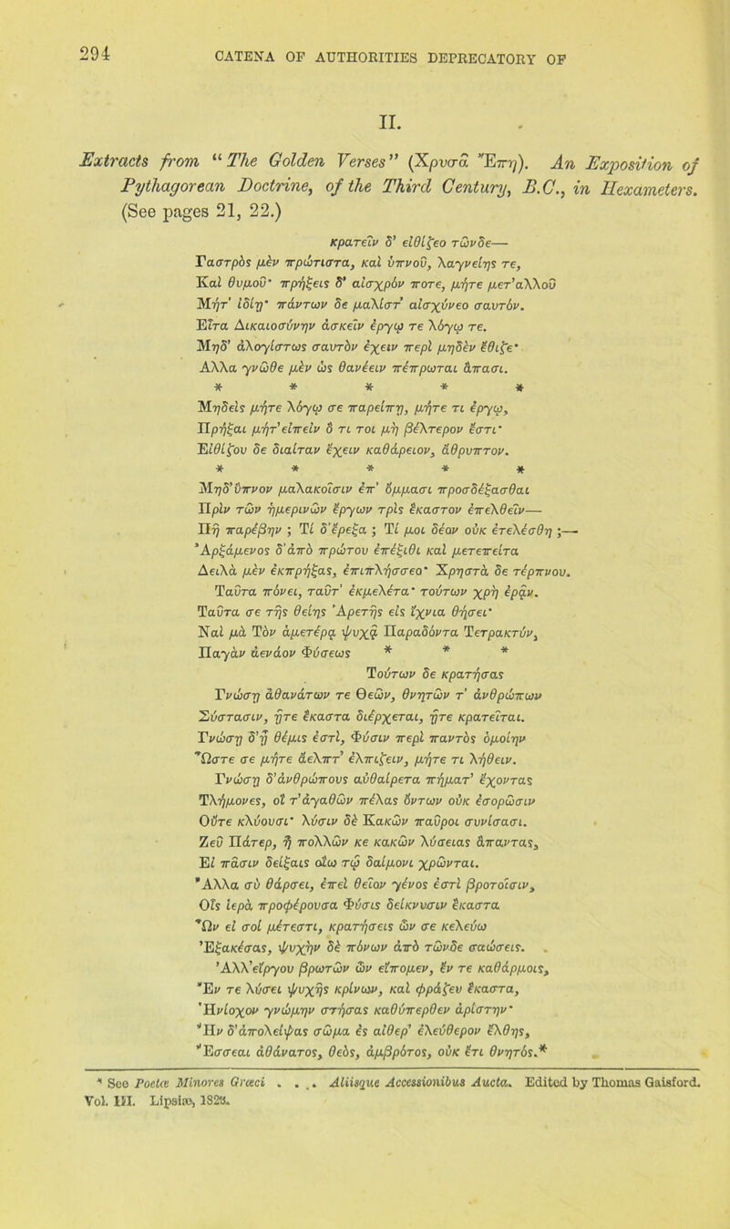 II. Extracts from “ The Golden Verses” (Xpvard Er-?/). An Exposition of Pythagorean Doctrine, of the Third Century, E.C., in Hexameters. (See pages 21, 22.) Kpareiv 5’ elOLfreo rvivSe— Tacrrpbs pev irpibrurra, Kal vtrvov, Xayvelys re, Kai dvpov• irpy^eis S’ alaxpbv trore, pyre per’aXXou M■yr loir/' travruv Sc paXtar alaxdveo aavrov. Elra AiKaioerdvyv acncelv bpyip re Xbyip re. My 5’ dXoylarus cravrbv eyeiv Trepl pySbv bOife’ AXXa yvoide pbv us Oaveetv treirpusTai cLwaai. ***** Mydeis pyre boy op ere xapeltry, pfre n epyep, Tlpy^ai pyreltrelv S rt rot py /3bXrepov tern Eiflifou 5e Sialrav exeiv KaOdpeiov, dOpvTrrov. ***** jVlyS’dtrvov paXaKolcriv err’ oppaat irpoaoe^arOai IIplv rCiv ypepivCjv ’ipyoov rph £ko.<jtov btreXdeiv— Hi) trapejSyv ; Tt S’bpe^a ; Tt /tot 5eov ovk ereXerdy;— ’ Apyapevos d’dtrb trpibrov etre^iOi Kal peretrelra AetXa pbv eKtrpy^as, eTrnrXycrcreo' 'Kpyara, de reptrvov, Taora travel, ravr' eKpeXera* tovtojv xpV epq.v. Taora ere rys Bely* Apert)* els txVLa O'qcrei• Nai /ta Tot1 aperepa ij/vx$ OapaSovra TerpaKruv, Ilayciv devaov <T!/<reus * * * To or aw oe Kparyaas Tvdxry ddavarwv re QeQv, dvyrwv r dvdpinr.oiv Zvaraaiv, tjre £ Karra dibpxerai, rjre Kpareirai. Tvdiay 5'y depis earl, (Pvcuv ire pi travros bpolriv Ticrre ere pyre deXirr eXtre^eiv, pyre ri Xtjdeiv. Tvuay d’avdpdjtrov* avOalpera try par' ^ot'ras TXypoves, ol r’ayaOQv trbXas 6vrwv ovk baopoiaiv 0tire kXvovcti' Xvenv 5b KaKoov travpoe crvvlaaen. Zed IIdrep, y -iroXXCiv Ke ko.kQv Xbaeias drravras, Et 7rdcnv 5et£ats oi'u rip oalpovi xpoivrai. AWa <tv ddptrei, errel Belov ybvos earl (3porohriv. Oh lepa trpofrpovaa 'Torts deiKvvcnv beaerra ^Ov el ffol pbrean, Kparyaeis &v ere KeXevoj ’E^aKbcras, ipvxyv 5b trbvcov atrb ruvde era&aei*. ’AXX’eipyov j3pu>rQ>v G>v ehropev, £v re KaOdppois, ‘Ef re Xotret ij/vxys Kplvotv, Kal eppdfev iKacrra, 'Hvloxov yvdipyv csryaa* KaOvtrepOev dplaryv‘ ’’Hi' o’dtroXelxpas crCipa is alOep’ eXevdepov bXOys, ’'Ertreat aOavaros, Oebs, dpfipbros, ovk in OvyrosA * See Poeta Minorca Greed . ... Aliiaque Acccssionibua Aucta. Edited by Thomas Gaisford. Vol. HI. Lipsia>, 1S23.