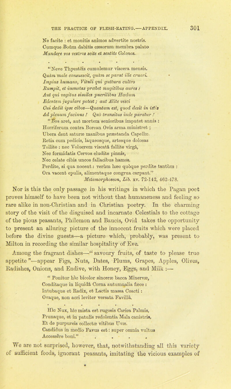 Ne facite : et monitis animos advertite nostris. Cumque Boilm dabitis csosoruin membra palato Mandere vos vestros scite et sentite Colonos. • • • • ■ • “Neve Thyesteis cumulemur viscera menais. QutAm male consuescit, qudrn separat ille cruori. Impius humano, Vituli qui guttura cultro jRumpit, et immotas prccbet mugitibus aures i Ant qui vagitus similes puerilibus Hcedum Edentem jugulare potest; aut Alite vesci Cui dedit ipse dbos—Quantum est, quod desit in istis Ad plenum f acinus ! Qub transitus inde paratur ! “ Bos aret, aut mortem senioribus imputet annis : Horriferum contra Borean Ovis arma ministret ; Ubera dent saturte manibus prsestanda Capellse. Betia cum pedicis, laqueosque, artesque dolosas Tollite : nec Yolucrem viscatA fallite virga, Nec formidatis Cervos eludite pinnis, Nec celate cibis uncos fallacibus hamos. Perdite, si qua nocent: veriim hsec quoque perdite tantum : Ora vacent epulis, alimentaque congrua carpant.” Metamorphoseon, Lib. xv. 72-142, 462-478. Nor is this the only passage in his writings in which the Pagan poet proves himself to have been not without that humaneness and feeling so rare alike in non-Christian and in Christian poetry. In the charming story of the visit of the disguised and incarnate Celestials to the cottage of the pious peasants, Philemon and Baucis, Ovid takes the opportunity to present an alluring picture of the innocent fruits which were placed before the divine guests—a picture which, probably, was present to Milton in recording the similar hospitality of Eve. Among the fragrant dishes—“ savoury fruits, of taste to please true appetite”—appear Figs, Nuts, Dates, Plums, Grapes, Apples, Olives, Pvadishes, Onions, and Endive, with Honey, Eggs, and Milk :—- “ Ponitur kic bicolor sincerse bacca Minerva;, Conditaque in liquid^ Coma autumnalia faece : Intubaque et Radix, et Lactis massa Coacti: Ovaque, non acri leviter versata Favilla. Hie Nux, hlc mista eat rugosia Carica Pal mis, Prunaque, et in patulis redolentia Mala canistris, Et de purpureia collect® vitibus Uvae. Candidus in medio Favua est: super omnia vultuaj Accessere boni.” . . . We are not surprised, however, that, notwithstanding all this variety of sufficient foods, ignorant peasants, imitating the vicious examples of