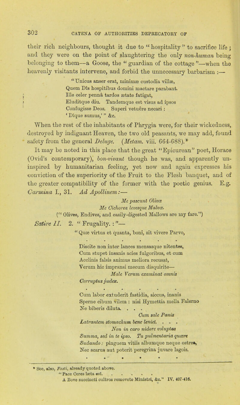 their rich neighbours, thought it due to “ hospitality ” to sacrifice life ; and they were on the point of slaughtering the only non-human being belonging to them—a Goose, the “ guardian of the cottage ”—when the heavenly visitants intervene, and forbid the unnecessary barbarism :— “ Unicus anser erat, minimse custodia villa}, Quem Dls hospitibus domini mactare parabant. ; Ille celer penna tardos a>tate fatigat, f Eluditque diu. Tandemque est visus ad ipsos Confugisse Deos. Superi vetuere necari : ‘ Dique sumus,’ ” &c. When the rest of the inhabitants of Phrygia were, for their wickedness, destroyed by indignant Heaven, the two old peasants, we may add, found safety from the general Deluge. (Metam. viii. 664-688). * It may be noted in this place that the great “Epicurean” poet, Horace (Ovid’s contemporary), bon-vivant though he was, and apparently un- inspired by humanitarian feeling, yet now and again expresses his conviction of the superiority of the Fruit to the Flesh banquet, and of the greater compatibility of the former with the poetic genius. E.g. Carmina I., 31. Ad Apollinem:— Me pascunt Olivce Me Cichorea levesque Malvce. (“ Olives, Endives, and easily-digested Mallows are my fare.”) Satire II. 2. “ Frugality. : ”— “ Quse virtus et quanta, boni, sit vivere Parvo, • ••••• Discite non inter lances mensasque nitentes, Cum stupet insanis acies fulgoribus, et cum Acclinis falsis animus meliora recusat, Verum hie impransi mecum disquirite— Male Verum examinat omnis Corruptus judex. Cum labor extuderit fastidia, siccus, inanis Sperne cibum vilem : nisi Hymettia mella Falerno Ne biberis diluta. . . . Gum sale Panis Latrantem stomachum bene leniet. . . . Non in caro nidore voluptas Summa, sed in te ipso. Tu pulmentaria quart Sudando: pinguem vitiis albumque neque ostrea, Nec scar us aut poterit peregrina juvare lagois. * See, also, Fasti, already quoted above. “ Pace Ceres lseta est A Bovo succincti cultros removete Ministri, &c. IV. 407-410.