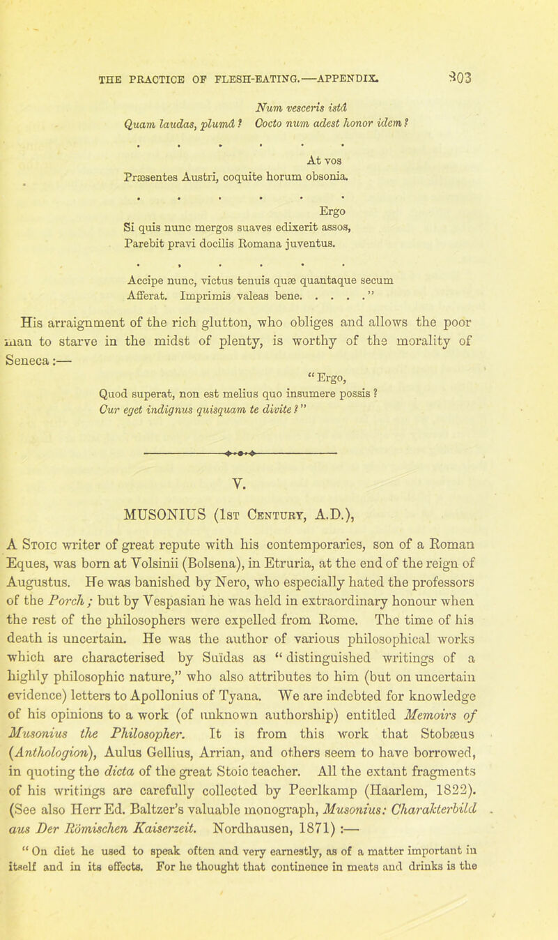 Num vescens istd Quam lauclas, plumd ? Cocto num adest honor idem, ? • • * • • • At vos Preesentes Austri, coquite horum obsonia. • • • • • • Ergo Si quis nunc mergos suaves edixerit assos, Parebit pravi docilis Itornana juventus. •»•••• Accipe nunc, victus tenuis quae quantaque secum Afferat. Imprimis valeas bene ” His arraignment of the rich glutton, -who obliges and allows the poor man to starve in the midst of plenty, is worthy of the morality of Seneca:— “ Ergo, Quod superat, non est melius quo insumere possis ? Cur eget indignus quisquam te divite / ” ■ Y. MUSONIUS (1st Century, A.D.), A Stoic writer of great repute with his contemporaries, son of a Roman Eques, was born at Volsinii (Bolsena), in Etruria, at the end of the reign of Augustus. He was banished by Nero, who especially hated the professors of the Porch ; but by Vespasian he was held in extraordinary honour when the rest of the philosophers were expelled from Rome. The time of his death is uncertain. He was the author of various philosophical works which are characterised by Suidas as “ distinguished writings of a highly philosophic nature,” who also attributes to him (but on uncertain evidence) letters to Apollonius of Tyana. We are indebted for knowledge of his opinions to a work (of unknown authorship) entitled Memoirs of Musonius the Philosopher. It is from this work that Stobseus (Anthologion), Aulus Gellius, Arrian, and others seem to have borrowed, in quoting the dicta of the great Stoic teacher. All the extant fragments of his writings are carefully collected by Peerlkamp (Haarlem, 1822). (See also Herr Ed. Baltzer’s valuable monograph, Musonius: Charakterbild aus Der Romischen Kaiserzeit. Nordhausen, 1871) :— “ On diet be used to speak often and very earnestly, as of a matter important in itself and in its effects. For he thought that continence in meats and drinks is the