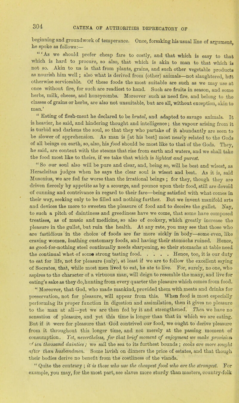 beginning and groundwork of temperance. Once, forsaking his usual line of argument he spoke as follows:— “ ‘ As we should prefer cheap fare to costly, and that which is easy to that which is hard to procure, so also, that which is akin to man to that which is not so. Akin to us is that from plants, grains, and such other vegetable products as nourish him well; also what is derived from (other) animals—not slaughtered, bilt otherwise serviceable. Of these foods the most suitable are such as we may use at once without fire, for such are readiest to hand. Such are fruits in season, and some herbs, milk, cheese, and honeycombs. Moreover such as need fire, and belong to the classes of grains or herbs, are also not unsuitable, but are all, without exception, akin to man.’ Eating of flesh-meat he declared to be brutal, and adapted to savage animals. It is heavier, he said, and hindering thought and intelligence; the vapour arising from it is turbid and darkens the soul, so that they who partake of it abundantly are seen to be slower of apprehension. As man is [at his best] most nearly related to the Gods of all beings on earth, so, also, his food should be most like to that of the Gods. They, he said, are content with the steams that rise from earth and waters, and we shall take the food most like to theirs, if we take that which is lightest and purest. “ So our soul also will be pure and clear, and, being so, will be best and wisest, as Heracleitus judges when he says the clear soul is wisest and best. As it is, said Musonius, we are fed far worse than the irrational beings ; for they, though they are driven fiercely by appetite as by a scourge, and pounce upon their food, still are devoid of cunning and contrivance in regard to their fare—being satisfied with what comes in their way, seeking only to be filled and nothing further. But we invent manifold arts and devices the more to sweeten the pleasure of food and to deceive the gullet. Nay, to such a pitch of daintiness and greediness have we come, that some have composed treatises, as of music and medicine, so also of cookery, which greatly increase the pleasure in the gullet, but ruin the health. At any rate, you may see that those who are fastidious in the choice of foods are far more sickly in body—some even, like craving women, loathing customary foods, and having their stomachs ruined. Hence, as good-for-nothing steel continually needs sharpening, so their stomachs at table need the continual whet of som« strong tasting food Hence, too, it is our duty to eat for life, not for pleasure (only), at least if we are to follow the excellent saying of Socrates, that, while most men lived to eat, he ate to live. For, surely, no one, who aspires to the character of a virtuous man, will deign to resemble the many, and live for eating’s sake as they do, hunting from every quarter the pleasure which comes from food. “ Moreover, that God, who made mankind, provided them with meats and drinks for pi’eservat.ion, not for pleasure, will appear from this. When food is most especially performing its proper function in digestion and assimilation, then it gives no pleasure to the man at all—yet we are then fed by it and strengthened. Then we have no sensation of pleasure, and yet this time is longer than that in which we are eating. But if it were for pleasure that God contrived our food, we ought to derive pleasure from it throughout this longer time, and not merely at the passing moment of consumption. Yet, nevertheless, for that brief moment of enjoyment we make provision '■■f icn thousand dainties ; we sail the sea to its furthest bounds ; cooks are more sought after than husbandmen. Some lavish on dinners the price of estates, and that though their bodies derive no benefit from the costliness of the viands. “ Quite the contrary ; it is those who use the cheapest food who arc the strongest. For example, you may, for the most part, see slaves more sturdy than masters, country-folk