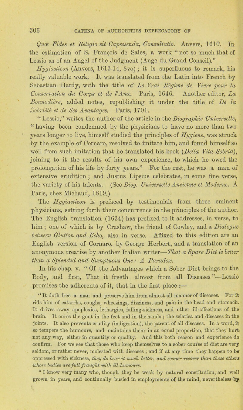 Qace Fides et Religio sit Capessenda, Consultatio. Anvers, 1610. In the estimation of S. Frangois de Sales, a work “ not so much that of Lessio as of an Angel of the Judgment (Ange du Grand Conseil).” Ilygiasticon (Anvers, 1613-14, 8vo); it is superfluous to remark, his really valuable work. It was translated from the Latin into French by Sebastian Hardy, with the title of Le Vrai Regime de Vivre pour la Conservation du Corps et de VAme. Paris, 1646. Another editor, La Bonnodib'e, added notes, republishing it under the title of De la Sobriete et de Ses Avantages. Paris, 1701. “ Lessio,” writes the author of the article in the Biographic Universelle, “ having been condemned by the physicians to have no more than two years longer to live, himself studied the principles of Hygiene, was struck by the example of Cornaro, resolved to imitate him, and found himself so well from such imitation that he translated his book (Della Vita Sobria), joining to it the results of his own experience, to which he owed the prolongation of his life by forty years.” For the rest, he was a man of extensive erudition; and Justus Lipsius celebrates, in some fine verse, the variety of his talents. (See Biog. Universelle Ancienne et Moderne. A Paris, chez Michaud, 1819.) The Hygiasticon is prefaced by testimonials from three eminent physicians, setting forth their concurrence in the principles of the author. The English translation (1634) has prefixed to it addresses, in verse, to him; one of which is by Crashaw, the friend of Cowley, and a Dialogue between Glutton and Echo, also in verse. Affixed to this edition are an English version of Cornaro, by George Herbert, and a translation of an anonymous treatise by another Italian writer—That a Spare Diet is better than a Splendid and Sumptuous One: A Paradox. In his chap. v. “ Of the Advantages which a Sober Diet brings to the Body, and first, That it freeth almost from all Diseases ”—Lessio promises the adherents of it, that in the first place :— “ It doth free a man and preserve him from almost all manner of diseases. For it rids him of catarrhs, coughs, wheezings, dizziness, and pain in the head and stomach. It drives away apoplexies, lethargies, falling-sickness, and other ill-affections of the brain. It cures the gout in the feet and in the hands ; the sciatica and diseases in the joints. It also prevents crudity (indigestion), the parent of all diseases. In a word, it so tempers the humours, and maintains them in an equal proportion, that they hurt not any way, either in quantity or quality. And this both reason and experience do confirm. For we see that those who keep themselves to a sober course of diet are very seldom, or rather never, molested with diseases ; and if at any time they happen to be oppressed with sickness, they do bear it much better, and sooner recover than those others whose bodies are full fraught with iU-humours. “ I know very many who, though they be weak by natural constitution, and well grown in years, and continually busied in employments of the mind, nevertheless by