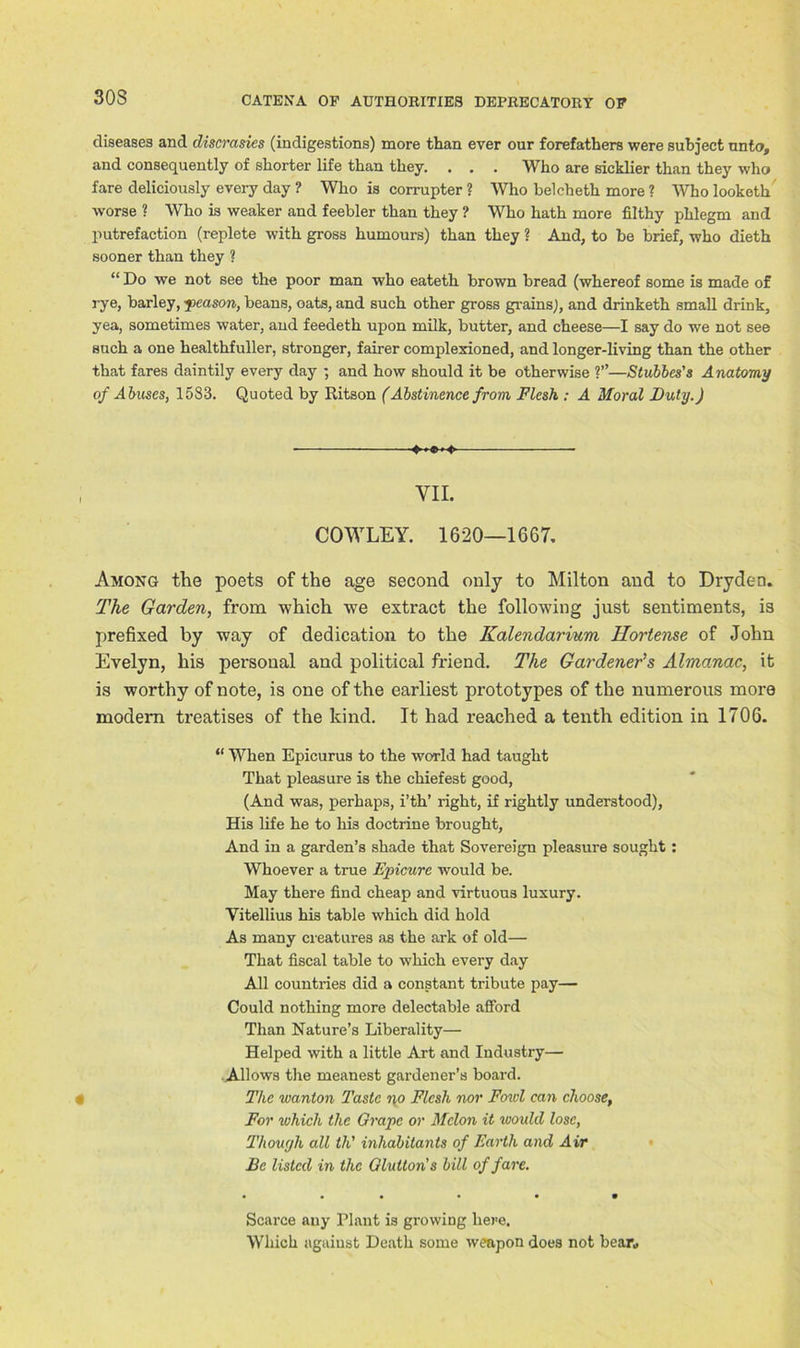 30S diseases and discrasies (indigestions) more than ever our forefathers were subject unto, and consequently of shorter life than they. . . . Who are sicklier than they who fare deliciously every day ? Who is corrupter ? Who belcheth more ? Who looketh worse ? Who is weaker and feebler than they ? Who hath more filthy phlegm and putrefaction (replete with gross humours) than they ? And, to be brief, who dieth sooner than they ? “ Do we not see the poor man who eateth brown bread (whereof some is made of rye, barley, peason, beans, oats, and such other gross grains), and drinketh small drink, yea, sometimes water, and feedeth upon milk, butter, and cheese—I say do we not see such a one healthfuller, stronger, fairer complexioned, and longer-living than the other that fares daintily every day ; and how should it be otherwise ?”—Stubbes's Anatomy of Abuses, 1583. Quoted by Ritson (Abstinence from Flesh : A Moral Duly.) • VII. COWLEY. 1620—1667. Among the poets of the age second only to Milton and to Dryden. The Garden, from which we extract the following just sentiments, is prefixed by way of dedication to the Kalendarium Horiense of John Evelyn, his personal and political friend. The Gardener's Almanac, it is worthy of note, is one of the earliest prototypes of the numerous more modem treatises of the kind. It had reached a tenth edition in 1706. “ When Epicurus to the world had taught That pleasure is the chiefesfc good, (And was, perhaps, i’th’ right, if rightly understood), His life he to his doctrine brought, And in a garden’s shade that Sovereign pleasure sought: Whoever a true Epicure would be. May there find cheap and virtuous luxury. Yitellius his table which did hold As many creatures as the ark of old— That fiscal table to which every day All countries did a constant tribute pay— Could nothing more delectable afford Than Nature’s Liberality— Helped with a little Art and Industry— Allows the meanest gardener’s board. The wanton Taste no Flesh nor Fowl can choose, For which the Grape or Melon it would lose, Though all tli' inhabitants of Earth and Air Be listed in the Glutton's bill of fare. Scarce any Plant is growing here. Which against Death some weapon does not bear*