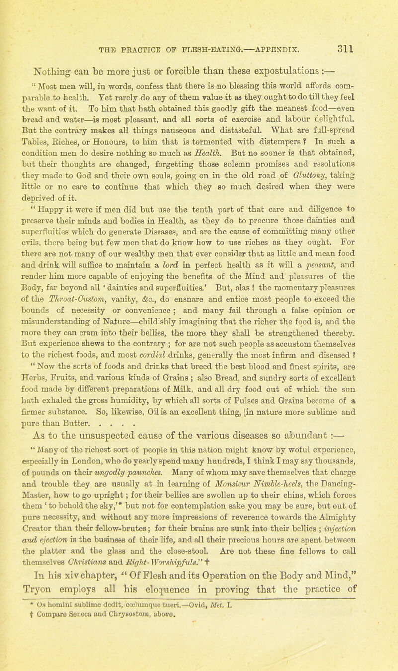 No tiling can be move just or forcible than these expostulations :— “ Most men will, in words, confess that there is no blessing this world affords com- parable to health. Yet rarely do any of them value it as they ought to do till they feel the want of it. To him that hath obtained this goodly gift the meanest food—even bread and water—is most pleasant, and all sorts of exercise and labour delightful. But the contrary makes all things nauseous and distasteful. What are full-spread Tables, Riches, or Honours, to him that is tormented with distempers ? In such a condition men do desire nothing so much as Health. But no sooner is that obtained, but their thoughts are changed, forgetting those solemn promises and resolutions they made to God and their own souls, going on in the old road of Gluttony, taking little or no care to continue that which they so much desired when they were deprived of it. “ Happy it were if men did but use the tenth part of that care and diligence to preserve their minds and bodies in Health, as they do to procure those dainties and superfluities which do generate Diseases, and are the cause of committing many other evils, there being but few men that do know how to use riches as they ought. For there are not many of our wealthy men that ever consider that as little and mean food and drink will suffice to maintain a lord in perfect health as it will a peasant, and render him more capable of enjoying the benefits of the Mind and pleasures of the Body, far beyond all' dainties and superfluities.’ But, alas ! the momentary pleasures of the Throat-Custom, vanity, &c., do ensnare and entice most people to exceed the bounds of necessity or convenience ; and many fail through a false opinion or misunderstanding of Nature—childishly imagining that the richer the food is, and the more they can cram into their bellies, the more they shall be strengthened thereby. But experience shews to the contrary ; for are not such people as accustom themselves to the richest foods, and most cordial drinks, generally the most infirm and diseased ? “ Now the sorts of foods and drinks that breed the best blood and finest spirits, are Herbs, Fruits, and various kinds of Grains ; also Bread, and sundry sorts of excellent food made by different preparations of Milk, and all dry food out of which the sun hath exhaled the gross humidity, by which all sorts of Pulses and Grains become of a firmer substance. So, likewise, Oil is an excellent thing, [in nature more sublime and pure than Butter As to the unsuspected cause of the various diseases so abundant:— “ Many of the richest sort of people in this nation might know by woful experience, especially in London, who do yearly spend many hundreds, I think I may say thousands, of pounds on their ungodly paunches. Many of whom may save themselves that charge and trouble they are usually at in learning of Monsieur Nimble-heels, the Dancing- Master, how to go upright; for their bellies are swollen up to their chins, which forces them ‘ to behold the sky,’* but not for contemplation sake you may be sure, but out of pure necessity, and without any more impressions of reverence towards the Almighty Creator than their fellow-brutes; for their brains are sunk into their bellies ; injection and ejection is the business of their life, and all their precious hours are spent between the platter and the glass and the close-stool. Are not these fine fellows to call themselves Christians and Right- Worshipfuls.” + In his xiv chapter, u Of Flesh and its Operation on the Body and Mind,” Tryon employs all his eloquence in proving that the practice of * Os homini sublime dedit, ccelumquo tueri.—Ovid, Met. L t Compare Seneca and Chrysostom, above.