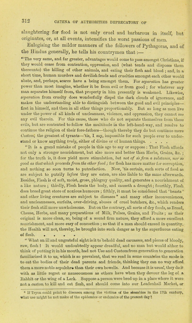 slaughtering for food is not only cruel and barbarous in itself, but originates, or, at all events, intensifies the worst passions of men. Eulogising the milder manners of the followers of Pythagoras, and of the Hindus generally, he tells his countrymen that:— “The very same, and far greater, advantages would come to pass amongst Christians, if they would cease from contention, oppression, and (what tends and disposes them thereunto) the killing of other animals, and eating their flesh and blood ; and, in a short time, human murders and devilish feuds and cruelties amongst each other would abate, and, perhaps, scarce have a being amongst them. For separation has greater power than most imagine, whether it be from evil or from good ; for whatever any man separates himself from, that property in him presently is weakened. Likewise, separation from cruelty does wonderfully dispel the dark clouds of ignorance, and makes the understanding able to distinguish between the good and evil principles first in himself, and then in all other things proportionably. But so long as men live under the power of all kinds of uncleanness, violence, and oppression, they cannot see any evil therein. For this cause, those who do not separate themselves from these evils, but are contented to follow the multitude in the left-hand-way, and resolve to continue the religion of their fore-fathers—though thereby they do but continue mere Custom, the greatest of tyrants—’tis, I say, impossible for such people ever to under- stand or know anything truly, either of divine or of human things “ It is a grand mistake of people in this age to say or suppose : That Flesh affords not only a stronger nourishment, but also more and better than Herbs, Grains, &c. ; for the truth is, it does yield more stimulation, hut not of so firm a substance, nor so good as that which proceeds from the other food ; for flesh has more matter for corruption, and nothing so soon turns to putrefaction. Now, ’tis certain, such sorts of food as are subject to putrify before they are eaten, are also liable to the same afterwards. Besides, Flesh is of soft, moist, gross, phlegmy quality, and generates a nourishment of a like nature ; thirdly, Flesh heats the body, and causeth a drought; fourthly, Flesh does breed great store of noxious humours ; fifthly, it must be considered that ‘ beasts ’ and other living creatures are subject to diseases * and many other inconveniences, and uncleannesses, surfeits, over-driving, abuses of cruel butchers, &c., which renders their flesh still more unwholesome. But on the contrary, all sorts of dry foods, as Bread, Cheese, Herbs, and many preparations of Milk, Pulses, Grains, and Fruits ; as their original is more clean, so, being of a sound firm nature, they afford a more excellent nourishment, and more easy of concoction ; so that if a man should exceed in quantity, the Health will not, thereby, be brought into such danger as by the superfluous eating of flesh “ What an ill and ungrateful sight is it to’behold dead carcasses, and pieces of bloody, raw, flesh 1 It would undoubtedly appear dreadful, and no man but would abhor to think of putting it in his mouth, had not Use and Custom from generation to generation familiarised it to us, which is so prevalent, that we read in some countries the mode is to eat the bodies of their dead parents and friends, thinking they can no way afford them a more noble sepulchro than their own bowells. And because it is usual, they do it with as little regret or nauseousness as others have when they devour the leg of a Ilabbit or the wing of a Lark. Suppose a person were bred up in a place where it were not a custom to kill and eat flesh, and should come into our Leadenhall Market, or * If Tryon could point to diseases among tbo victims of the shambles in tbo 17th century, what use might bo not make of tho epidemics or endemics of the present day 7