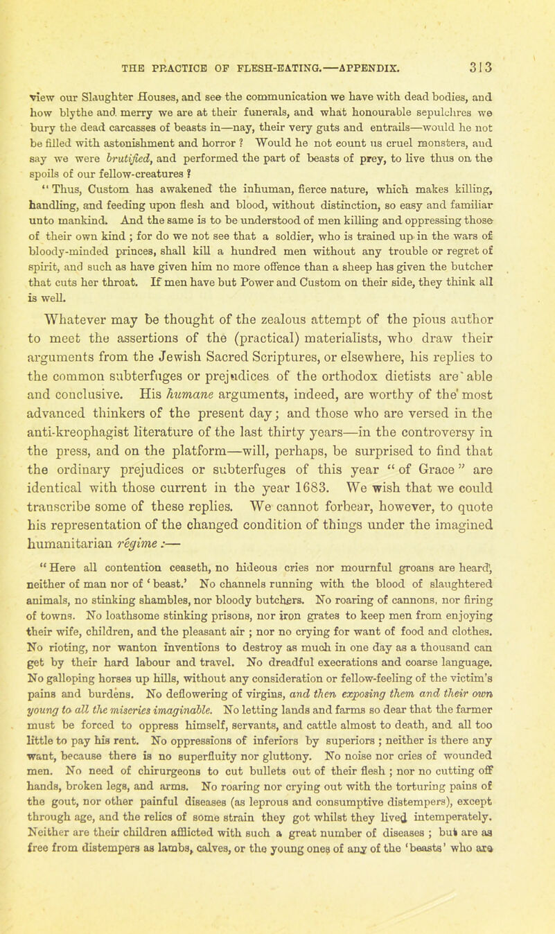 view our Slaughter Houses, and see the communication we have with dead bodies, and how blythe and merry we are at their funerals, and what honourable sepulchres we bury the dead carcasses of beasts in—nay, their very guts and entrails—would he not be filled with astonishment and horror ? Would he not eount us cruel monsters, aud say we were brutijted, and performed the part of beasts of prey, to live thus on the spoils of our fellow-creatures ? “ Thus, Custom has awakened the inhuman, fierce nature, which makes killing, handling, and feeding upon flesh and blood, without distinction, so easy and familiar unto mankind. And the same is to be understood of men killing and oppressing those of their own kind ; for do we not see that a soldier, who is trained up> in the wars of bloody-minded princes, shall kill a hundred men without any trouble or regret of spirit, and such as have given him no more offence than a sheep has given the butcher that cuts her throat. If men have but Power and Custom on their side, they think all is well. Whatever may be thought of the zealous attempt of the pious author to meet the assertions of the (practical) materialists, who draw their arguments from the Jewish Sacred Scriptures, or elsewhere, his replies to the common subterfuges or prejudices of the orthodox dietists are'able and conclusive. His humane arguments, indeed, are worthy of the most advanced thinkers of the present day; and those who are versed in the anti-kreophagist literature of the last thirty years—in the controversy in the press, and on the platform—will, perhaps, be surprised to find that the ordinary prejudices or subterfuges of this year “ of Grace ” are identical with those current in the year 1683. We wish that we could transcribe some of these replies. We cannot forbear, however, to quote his representation of the changed condition of things under the imagined humanitarian regime :— “ Here all contention ceaseth, no hideous cries nor mournful groans are heard', neither of man nor of ‘ beast.’ No channels running with the blood of slaughtered animals, no stinking shambles, nor bloody butchers. No roaring of cannons, nor firing of towns. No loathsome stinking prisons, nor iron grates to keep men from enjoying their wife, children, and the pleasant air ; nor no crying for want of food and clothes. No rioting, nor wanton inventions to destroy as much in one day as a thousand can get by their hard labour and travel. No dreadful execrations and coarse language. No galloping horses up hills, without any consideration or fellow-feeling of the victim’s pains and burdens. No deflowering of virgins, and then exposing them and their mm young to all the miseries imaginable. No letting lands and farms so dear that the farmer must be forced to oppress himself, servants, and cattle almost to death, and all too little to pay his rent. No oppressions of inferiors by superiors ; neither is there any want, because there is no superfluity nor gluttony. No noise nor cries of wounded men. No need of chirurgeons to cut bullets out of their flesh ; nor no cutting off hands, broken legs, and arms. No roaring nor crying out with the torturing pains of the gout, nor other painful diseases (as leprous and consumptive distempers), except through age, and the relics of some strain they got whilst they lived intemperately. Neither are their children afflicted with such a great number of diseases ; but are as free from distempers as lambs, calves, or the young one? of any of the ‘beasts’ who are