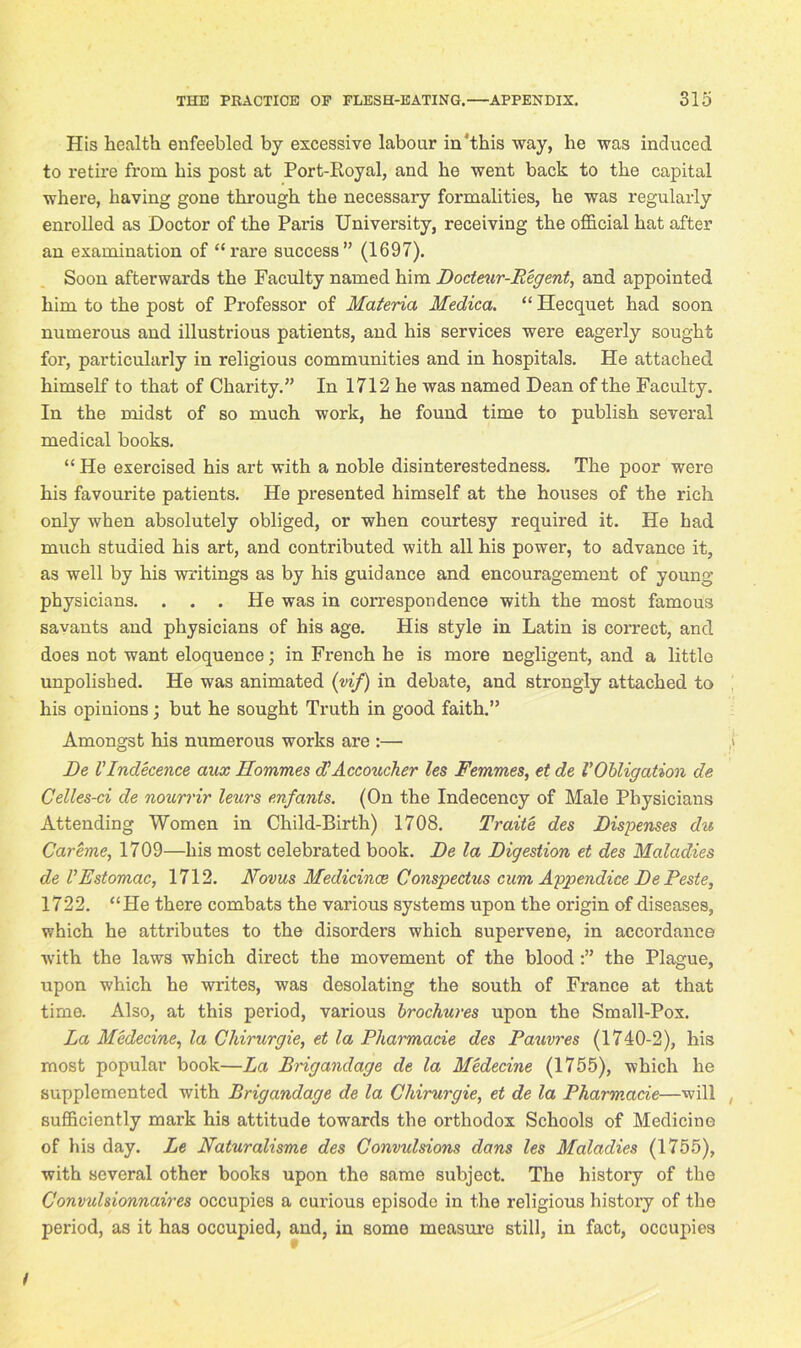 His health enfeebled by excessive labour in'this way, he was induced to retire from his post at Port-Koyal, and he went back to the capital where, having gone through the necessary formalities, he was regularly enrolled as Doctor of the Paris University, receiving the official hat after an examination of “rare success” (1697). Soon afterwards the Faculty named him Docteur-Regent, and appointed him to the post of Professor of Materia Medica. “ Ilecquet had soon numerous and illustrious patients, and his services were eagerly sought for, particularly in religious communities and in hospitals. He attached himself to that of Charity.” In 1712 he was named Dean of the Faculty. In the midst of so much work, he found time to publish several medical books. “ He exercised his art with a noble disinterestedness. The poor were his favourite patients. He presented himself at the houses of the rich only when absolutely obliged, or when courtesy required it. He had much studied his art, and contributed with all his power, to advance it, as well by his writings as by his guidance and encouragement of young physicians. . . . He was in correspondence with the most famous savants and physicians of his age. His style in Latin is correct, and does not want eloquence; in French he is more negligent, and a little unpolished. He was animated (vif) in debate, and strongly attached to his opinions; but he sought Truth in good faith.” Amongst his numerous works are :— De VIndecence aux Hommes d’Accozicher les Femmes, et de VObligation de Celles-ci de nourrir leurs enfants. (On the Indecency of Male Physicians Attending Women in Child-Birth) 1708. Traite des Dispenses du Careme, 1709—his most celebrated book. De la Digestion et des Maladies de VEstomac, 1712. Novus Medicince Conspectus cum Appendice De Peste, 1722. “He there combats the various systems upon the origin of diseases, which he attributes to the disorders which supervene, in accordance with the laws which direct the movement of the blood the Plague, upon which he writes, was desolating the south of France at that time. Also, at this period, various brochures upon the Small-Pox. La Medecine, la Cldrurgie, et la Pharmacie des Pauvres (1740-2), his most popular book—La Brigandage de la Medecine (1755), which he supplemented with Brigandage de la Cldrurgie, et de la Pharmacie—will sufficiently mark his attitude towards the orthodox Schools of Medicine of his day. Le Naturalisme des Convulsions dans les Maladies (1755), with several other books upon the same subject. The history of the Convtdsionnaires occupies a cui’ious episode in the religious history of the period, as it has occupied, and, in some measure still, in fact, occupies