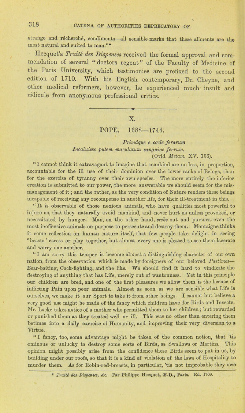 strange and rdcherchd, condiments—all sensible marks that these aliments are the most natural and suited to man.”* Ilecquet’s Trcvite cles Dispenses received the formal approval and com- mendation of several “doctors regent of the Faculty of Medicine of the Paris University, which testimonies are prefixed to the second edition of 1710. With his English contemporary, Dr. Cheyne, and other medical reformers, however, he experienced much insult and ridicule from anonymous professional critics. X. POPE. 1G88—1744. \ Prim&que e ccede ferarum Incaluisse putem maculatum sanguine fcrrum. (Ovid Metam. XV. 106). ” I cannot think it extravagant to imagine that mankind are no less, in proportion, accountable for the ill use of their dominion over the lower ranks of Beings, than for the exercise of tyranny over their own species. The more entirely the inferior creation is submitted to our power, the more answerable we should seem for the mis- management of it; and the rather, as the very condition of Nature renders these beings incapable of receiving any recompense in another life, for their ill-treatment in this. “It is observable of those noxious animala, who have qualities most powerful to injure us, that they naturally avoid mankind, and never hurt us unless provoked, or necessitated by hunger. Man, on the other hand, seeJcs out and pursues even the most inoffensive animals on purpose to persecute and destroy them. Montaigne thinks it some reflection on human nature itself, that few people take delight in seeing c beasts ’ caress or play together, but almost every one is pleased to see them lacerate and worry one another. “ I am sorry this temper is become almost a distinguishing character of our own nation, from the observation which is made by foreigners of our beloved Pastimes— Bear-baiting, Cock-fighting, and the like. We should find it hard to vindicate the destroying of anything that has Life, merely out of wantonness. Yet in this principle our children are bred, and one of the first pleasures we allow them is the licence of inflicting Pain upon poor animals. Almost as soon as we are sensible what Life is ourselves, we make it our Sport to take it from other beings. I cannot but believe a very good use might be made of the fancy which children have for Birds and Insects. Mr. Locke takes notice of a mother who permitted them to her children; but rewarded or punished them as they treated well or ill. This was no other than entering them betimes into a daily exercise of Humanity, and improving their very diversion to a Virtue. “ I fancy, too, some advantage might be taken of the common notion, that ’tis ominous or unlucky to destroy some sorts of Birds, as Swallows or Martins. This opinion might possibly arise from the confidence these Birds seem to put in us, by building under our roofs, so that it is a kind of violation of the laws of Hospitality to murder them. As for Robin-red-breasts, in particular, ’tis not improbable they owe * Traiti des Dispenses, <fcc. Far Philippe Heequct, M.D., Paris. Ed. 1709.