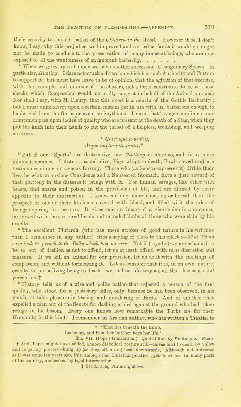 their security to the old ballad of the Children in the Wood. However it be, I don’t know, I say, why this prejudice, well-improved and carried as far as it would go, might not be made to conduce to the preservation of many innocent beings, who are now exposed to all the wantonness of an ignorant barbarity “ When we grow up to be men we have another succession of sanguinary Sports—in particular, Hunting. I dare not attack a diversion which has such Authority and Custom to support it; but must have leave to be of opinion, that the agitation of that exercise, with the example and number of the chasers, not a little contribute to resist those checks which Compassion would naturally suggest in behalf of the Animal pursued. Nor shall I say, with M. Fleury, that this sport is a remain of the Gothic Barbarity ; but I must animadvert upon a certain custom yet in use with us, barbarous enough to be derived from the Goths or even the Scythians—I mean that 'savage compliment our Huntsmen pas3 upon ladies of quality who are present at the death of a Stag, when they put the knife into their hands to cut the throat of a helpless, trembling, and weeping creature. “ Questuque cruentus, Atque imploranti similis* “But if our ‘Sports’ are destructive, our Gluttony is more so, and in a more inhuman manner. Lobsters roasted alive, Pigs whipt to death, Fowls sewed up,+ are testimonies of our outrageous Luxury. Those who (as Seneca expresses it) divide their lives betwixt an anxious Conscience and a Nauseated Stomach, have a just reward of their gluttony in the diseases it brings with it. For human savages, like other wild beasts, find snares and poison in the provisions of life, and are allured by their appetite to their destruction. I know nothing more shocking or horrid than the - prospect of one of their kitchens covered with blood, and filled with the cries of Beings expiring in tortures. It gives one an image of a giant’s den in a romance, bestrewed with the scattered heads and mangled limbs of those who were slain by his cruelty. “ The excellent Plutarch (who has more strokes of good nature in his writings than I remember in any author) cites a saying of Cato to this effect :—That 'tis no easy taslc to preach to the Belly which has no ears. Yet if (says he) we are ashamed to be so out of fashion as not to offend, let us at least offend with some discretion and measure. If we kill an animal for our provision, let us do it with the meltings of compassion, and without tormenting it. Let us consider that it is, in its own nature, cruelty to put a living being to death—we, at least destroy a soul that has sense and perception.! “ History tells us of a wise and polite nation that rejected a person of the first quality, who stood for a justiciary office, only because he had been observed, in his youth, to take pleasure in teasing and murdering of Birds. And of another that expelled a man out of the Senate for dashing a bird against the ground who had taken refuge in his bosom. Every one knows how remarkable the Turks are for their Humanity in this kind. I remember an Arabian author, who has written a Treatise to * “ That lies beneath the knife, Looks up, and from her butcher begs her life.’ A2n. VII. (Pope’s translation.) Quoted first by Montaigne. Essais t And, Pope might have added, a more diabolical torture still—calves bled to death by a slow and lingering process—hung up (as they often are) head downwards. Although not universal as it was somo ton years ago, this, among other Christian practices, yet flourishes in many parts of the country, unchecked by legal intervention. 1 See Article, Plutarch, above.