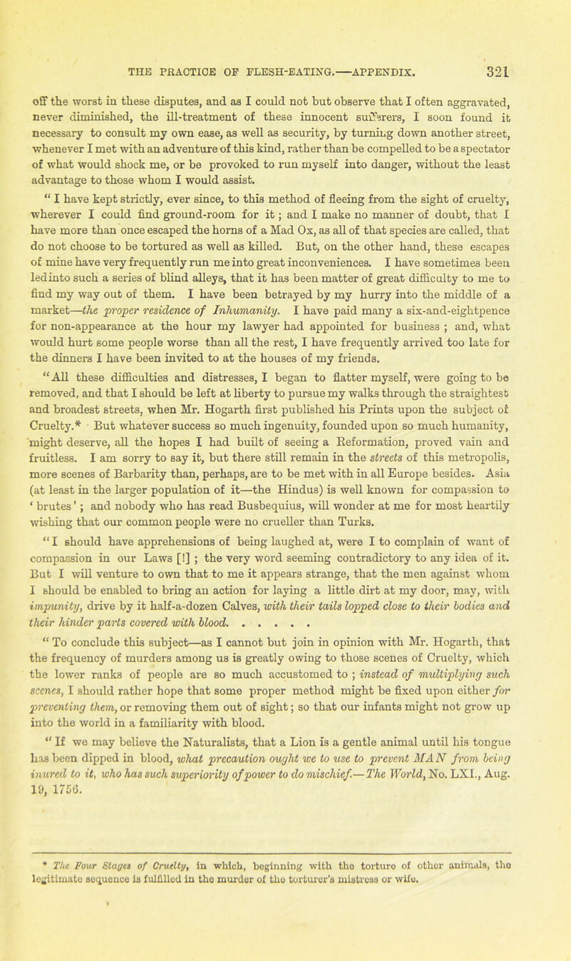 off the worst in these disputes, and as I could not but observe that I often aggravated, never diminished, the ill-treatment of these innocent sufferers, I soon found it necessary to consult my own ease, as well as security, by turning down another street, whenever I met with an adventure of this kind, rather than be compelled to be a spectator of what would shock me, or be provoked to run myself into danger, without the least advantage to those whom I would assist. “ I have kept strictly, ever since, to this method of fleeing from the sight of cruelty, wherever I could find ground-room for it; and I make no manner of doubt, that I have more than once escaped the horns of a Mad Os, as all of that species are called, that do not choose to be tortured as well as killed. But, on the other hand, these escapes of mine have very frequently run me into great inconveniences. I have sometimes been ledinto such a series of blind alleys, that it has been matter of great difficulty to me to find my way out of them. I have been betrayed by my hurry into the middle of a market—the proper residence of Inhumanity. I have paid many a six-and-eightpence for non-appearance at the hour my lawyer had appointed for business ; and, what would hurt some people worse than all the rest, I have frequently arrived too late for the dinners I have been invited to at the houses of my friends. “ All these difficulties and distresses, I began to flatter myself, were going to be removed, and that I should be left at liberty to pursue my walks through the straightest and broadest streets, when Mr. Hogarth first published his Prints upon the subject of Cruelty.* But whatever success so much ingenuity, founded upon so much humanity, might deserve, all the hopes I had built of seeing a Reformation, proved vain and fruitless. I am sorry to say it, but there still remain in the streets of this metropolis, more scenes of Barbarity than, perhaps, are to be met with in all Europe besides. Asia (at least in the larger population of it—the Hindus) is well known for compassion to ‘ brutes ’; and nobody who has read Busbequius, will wonder at me for most heartily wishing that our common people were no crueller than Turks. “I should have apprehensions of being laughed at, were I to complain of want of compassion in our Laws [!] ; the very word seeming contradictory to any idea of it. But I will venture to own that to me it appears strange, that the men against whom I should be enabled to bring an action for laying a little dirt at my door, may, with impunity, drive by it half-a-dozen Calves, with their tails lopped close to their bodies and their hinder parts covered with blood “ To conclude this subject—as I cannot but join in opinion with Mr. Hogarth, that the frequency of murders among us is greatly owing to those scenes of Cruelty, which the lower ranks of people are so much accustomed to ; instead of multiplying such semes, I should rather hope that some proper method might be fixed upon either for preventing them, or removing them out of sight; so that our infants might not grow up into the world in a familiarity with blood. “ If we may believe the Naturalists, that a Lion is a gentle animal until his tongue lias been dipped in blood, what precaution ought we to use to prevent MAN from being inured to it, who has such superiority of power to do mischief.—The World, No. LXI., Aug. 19, 1756. * The Four Stages of Cruelty, in which, beginning with the torture of other animals, the legitimate sequence is fulfilled in the murder of the torturer’s mistress or wife.