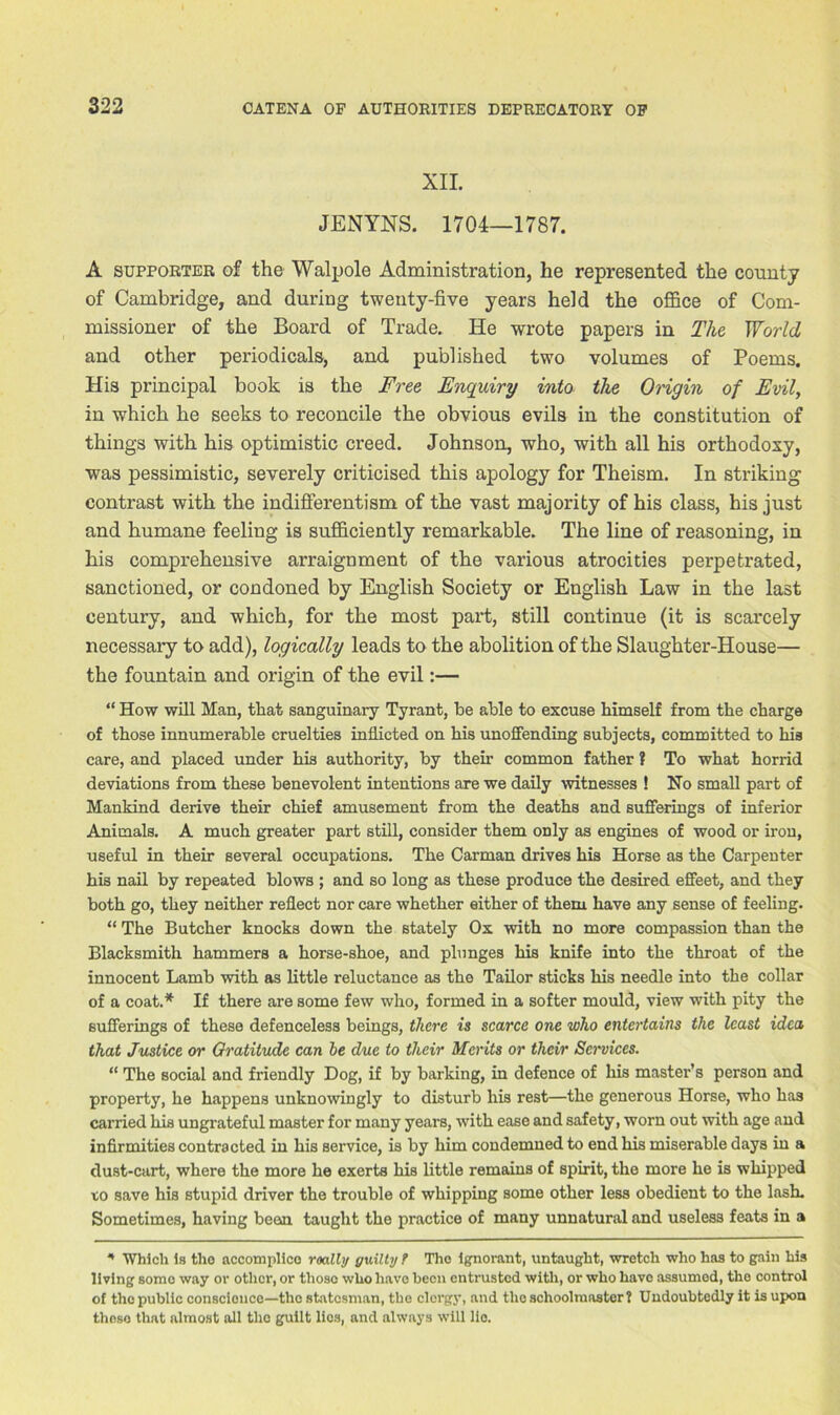 XII. JENYNS. 1704—1787. A supporter of the Walpole Administration, he represented the county of Cambridge, and during twenty-five years held the office of Com- missioner of the Board of Trade. He wrote papers in The World and other periodicals, and published two volumes of Poems. His principal book is the Free Enquiry into the Origin of Evil, in which he seeks to reconcile the obvious evils in the constitution of things with his optimistic creed. Johnson, who, with all his orthodoxy, was pessimistic, severely criticised this apology for Theism. In striking contrast with the indifferentism of the vast majority of his class, his just and humane feeling is sufficiently remarkable. The line of reasoning, in his comprehensive arraignment of the various atrocities perpetrated, sanctioned, or condoned by English Society or English Law in the last century, and which, for the most part, still continue (it is scarcely necessary to add), logically leads to the abolition of the Slaughter-House— the fountain and origin of the evil:— “ How will Man, that sanguinary Tyrant, be able to excuse himself from the charge of those innumerable cruelties inflicted on his unoffending subjects, committed to hia care, and placed under his authority, by their common father ? To what horrid deviations from these benevolent intentions are we daily witnesses ! No small part of Mankind derive their chief amusement from the deaths and sufferings of inferior Animals. A much greater part still, consider them only as engines of wood or iron, useful in their several occupations. The Carman drives his Horse as the Carpenter his nail by repeated blows ; and so long as these produce the desired effeet, and they both go, they neither reflect nor care whether either of them have any sense of feeling. “ The Butcher knocks down the stately Ox with no more compassion than the Blacksmith hammers a horse-shoe, and plunges his knife into the throat of the innocent Lamb with as little reluctance as the Tailor sticks his needle into the collar of a coat.* If there are some few who, formed in a softer mould, view with pity the sufferings of these defenceless beings, there is scarce one who entertains the least idea that Justice or Gratitude can he due to their Merits or their Services. “ The social and friendly Dog, if by barking, in defence of his master’s person and property, he happens unknowingly to disturb his rest—the generous Horse, who has carried his ungrateful master for many years, with ease and safety, worn out with age and infirmities contracted in his service, is by him condemned to end his miserable days in a dust-cart, where the more he exerts his little remains of spirit, the more he is whipped to save his stupid driver the trouble of whipping some other less obedient to the lash. Sometimes, having been, taught the practice of many unnatural and useless feats in a * Which is the accomplice roally guilty t The ignorant, untaught, wretch who has to gain his living some way or other, or those who have been entrusted with, or who have assumed, the control of the public conscience—-the statesman, the clergy, and the schoolmaster? Undoubtedly it is upon thoso that almost all the guilt lies, and always will lie.