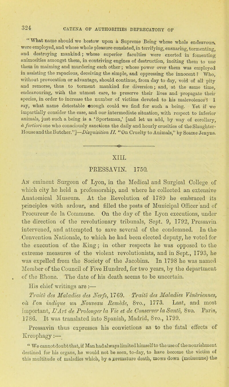 / 324 CATENA OP AUTHORITIES DEPRECATORY OF “ What name should we bestow upon a Supreme Being whose whole endeavoun. were employed, and whose whole pleasure consisted, in terrifying, ensnaring, tormenting, and destroying mankind; whose superior faculties were exerted in fomenting animosities amongst them, in contriving engines of destruction, inciting them to use them in maiming and murdering each other ; whose power over them was employed in assisting the rapacious, deceiving the simple, and oppressing the innocent ? Who, without provocation or advantage, should continue, from day to day, void of all pity and remorse, thus to torment mankind for diversion; and, at the same time, endeavouring, with the utmost care, to preserve their lives and propagate their species, in order to increase the number of victims devoted to his malevolence1? I say, what name detestable enough could we find for such a being. Yet if we impartially consider the case, and our intermediate situation, with respect to inferior animals, just such a being is a ‘ Sportsman,’ [and let us add, by way of corollary, a fortiori one who consciously sanctions the daily and hourly cruelties of the Slaughter- House andtheButcher.”]—Disquisition II. “On Cruelty to Animals,” by Soame Jenyns, XIII. PRESS A YIN. 1750. An eminent Surgeon of Lyon, in the Medical and Surgical College of which city he held a professorship, and where he collected an extensive Anatomical Museum. At the Revolution of 1789 he embraced its principles with ardour, and filled the posts of Municipal Officer and of Procureur de la Commune. On the day of the Lyon executions, under the direction of the revolutionary tribunals, Sept. 9, 1792, Pressavin intervened, and attempted to save several of the condemned. In the Convention Nationale, to which he had been elected deputy, he voted for the execution of the King; in other respects he was opposed to the extreme measures of the violent revolutionists, and in Sept., 1793, he was expelled from the Society of the Jacobins. In 1798 he was named Member of the Council of Five Hundred, for two years, by the department of the Rhone. The date of his death seems to be uncertain. His chief writings are :— Traite des Maladies des Nerfs, 1769. Traite des Maladies Veneriennes, ou Von indique un Nouveau Remede, 8vo., 1773. Last, and most important, If Art de Prolongerla Vie et de Conserverla Sante, 8vo. Paris, 1786. It was translated into Spanish, Madrid, 8vo., 1799. Pressavin thus expresses his convictions as to the fatal effects of Krcophagy:— “ We cannot doubt that, if Man had always limited lnmself to theuseof the nourishment, destined for his organs, he would not be seen, to-day, to have become the victim of this multitude of maladies which, by a premature death, mows down (moissonne) the